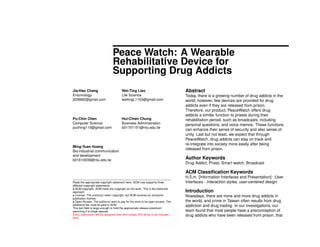 Peace Watch: A Wearable
Rehabilitative Device for
Supporting Drug Addicts
Jia-Hao Chang
Entomology
j028992@gmail.com
Wei-Ting Liao
Life Science
weitingL1103@gmail.com
Pu-Chin Chen
Computer Science
puching110@gmail.com
Hui-Chien Chung
Business Administration
b01701151@ntu.edu.tw
Ming-Yuan Huang
Bio-industrial communication
and development
b01610039@ntu.edu.tw
Paste the appropriate copyright statement here. ACM now supports three
different copyright statements:
• ACM copyright: ACM holds the copyright on the work. This is the historical
approach.
• License: The author(s) retain copyright, but ACM receives an exclusive
publication license.
• Open Access: The author(s) wish to pay for the work to be open access. The
additional fee must be paid to ACM.
This text ﬁeld is large enough to hold the appropriate release statement
assuming it is single spaced.
Every submission will be assigned their own unique DOI string to be included
here.
Abstract
Today, there is a growing number of drug addicts in the
world; however, few devices are provided for drug
addicts even if they are released from prison.
Therefore, our product, PeaceWatch offers drug
addicts a similar function to priests during their
rehabilitation period, such as broadcasts, including
personal questions, and voice memos. These functions
can enhance their sense of security and also sense of
unity. Last but not least, we expect that through
PeaceWatch, drug addicts can stay on track and
re-integrate into society more easily after being
released from prison.
Author Keywords
Drug Addict; Priest; Smart watch; Broadcast
ACM Classiﬁcation Keywords
H.5.m. [Information Interfaces and Presentation]: :User
Interfaces - Interaction styles, user-centered design.
Introduction
Nowadays, there are more and more drug addicts in
the world, and crime in Taiwan often results from drug
addiction and drug trading. In our investigations, our
team found that most people have a preconception of
drug addicts who have been released from prison; that
 