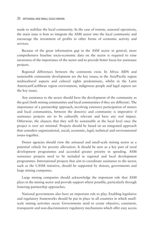 20 ARTISANAL AND SMALL-SCALE MINING 
made to stabilize the local community. In the case of remote, seasonal operations, 
the main issue is how to integrate the ASM sector into the local community and 
encourage the investment of profits in other forms of economic activity and 
services. 
Because of the great information gap in the ASM sector in general, more 
comprehensive baseline socio-economic data on the sector is required to raise 
awareness of the importance of the sector and to provide better focus for assistance 
projects. 
Regional differences between the continents exist. In Africa AIDS and 
sustainable community development are the key issues; in the Asia/Pacific region 
multicultural aspects and cultural rights predominate, whilst in the Latin 
American/Caribbean region environment, indigenous people and legal aspects are 
the key issues. 
Any assistance to the sector should have the development of the community as 
the goal (both mining communities and local communities if they are different). The 
importance of a partnership approach, involving extensive participation of miners 
and local communities, between the donor(s) and community is imperative if 
assistance projects are to be culturally relevant and have any real impact. 
Otherwise, the chances that they will be sustainable at the local level once the 
project is over are minimal. Projects should be based on an integrated approach 
that considers organizational, social, economic, legal, technical and environmental 
issues together. 
Donor agencies should view the artisanal and small-scale mining sector as a 
potential vehicle for poverty alleviation. It should be seen as a key part of rural 
development programmes and accorded greater priority in spending. ASM 
assistance projects need to be included in regional and local development 
programmes. International projects that aim to coordinate assistance to the sector, 
such as the CASM initiative, should be supported by donors, governments and 
large mining companies. 
Large mining companies should acknowledge the important role that ASM 
plays in the mining sector and provide support where possible, particularly through 
fostering partnership approaches. 
National governments also have an important role to play. Enabling legislative 
and regulatory frameworks should be put in place in all countries in which small-scale 
mining activities occur. Governments need to create objective, consistent, 
transparent and non-discriminatory regulatory mechanisms which offer easy access 
 