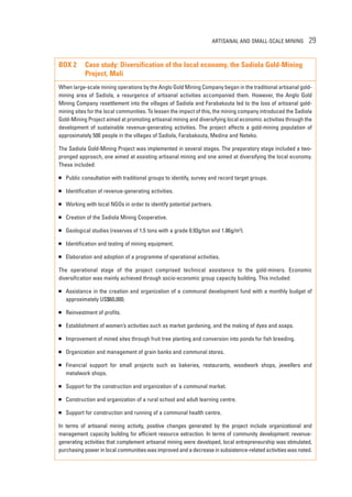 ARTISANAL AND SMALL-SCALE MINING 29 
BOX 2 Case study: Diversification of the local economy, the Sadiola Gold-Mining 
Project, Mali 
When large-scale mining operations by the Anglo Gold Mining Company began in the traditional artisanal gold-mining 
area of Sadiola, a resurgence of artisanal activities accompanied them. However, the Anglo Gold 
Mining Company resettlement into the villages of Sadiola and Farabakouta led to the loss of artisanal gold-mining 
sites for the local communities. To lessen the impact of this, the mining company introduced the Sadiola 
Gold-Mining Project aimed at promoting artisanal mining and diversifying local economic activities through the 
development of sustainable revenue-generating activities. The project affects a gold-mining population of 
approximately 500 people in the villages of Sadiola, Farabakouta, Medina and Neteko. 
The Sadiola Gold-Mining Project was implemented in several stages. The preparatory stage included a two-pronged 
approach, one aimed at assisting artisanal mining and one aimed at diversifying the local economy. 
These included: 
 Public consultation with traditional groups to identify, survey and record target groups. 
 Identification of revenue-generating activities. 
 Working with local NGOs in order to identify potential partners. 
 Creation of the Sadiola Mining Cooperative. 
 Geological studies (reserves of 1.5 tons with a grade 0.93g/ton and 1.86g/m3). 
 Identification and testing of mining equipment. 
 Elaboration and adoption of a programme of operational activities. 
The operational stage of the project comprised technical assistance to the gold-miners. Economic 
diversification was mainly achieved through socio-economic group capacity building. This included: 
 Assistance in the creation and organization of a communal development fund with a monthly budget of 
approximately US$60,000. 
 Reinvestment of profits. 
 Establishment of women’s activities such as market gardening, and the making of dyes and soaps. 
 Improvement of mined sites through fruit tree planting and conversion into ponds for fish breeding. 
 Organization and management of grain banks and communal stores. 
 Financial support for small projects such as bakeries, restaurants, woodwork shops, jewellers and 
metalwork shops. 
 Support for the construction and organization of a communal market. 
 Construction and organization of a rural school and adult learning centre. 
 Support for construction and running of a communal health centre. 
In terms of artisanal mining activity, positive changes generated by the project include organizational and 
management capacity building for efficient resource extraction. In terms of community development: revenue-generating 
activities that complement artisanal mining were developed, local entrepreneurship was stimulated, 
purchasing power in local communities was improved and a decrease in subsistence-related activities was noted. 
 
