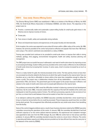 ARTISANAL AND SMALL-SCALE MINING 45 
BOX 5 Case study: Shamva Mining Centre 
The Shamva Mining Centre (SMC) was established in 1989 as an initiative of the Ministry of Mines, the NGO 
ITDG, the Small-Scale Miners Association of Zimbabwe (SSMAZ), and other donors. The objectives of the 
project were to: 
 Provide a commercially viable and sustainable custom-milling facility for small-scale gold miners in the 
Shamva area to improve incomes of miners. 
 Create jobs. 
 Train miners in health, safety and sustainable mining methods. 
 Share and disseminate lessons and experiences on the project locally and internationally. 
At its inception, the centre was expected to serve about 43 miners within a 50km radius of the centre. By 1995, 
however, the services provided at the centre had proved so effective and popular that more than 150 miners 
were using it. The cetnre’s catchment area extended to a radius of 200km. 
Training was provided (and continues to be provided) to small-scale miners to improve their skills in mining 
methods, geology, mine pegging, environmental management, health and safety, business planning and 
management. 
The SMC project was successful because it addressed a real need of small-scale miners by improving access 
to processing technology. Custom-milling services provided at the centre made a difference to the livelihoods 
of small-scale miners by increasing their incomes. In some cases, miner’s incomes increased by as much as 
30 per cent. 
There is a ready market for gold, the mineral processed at the centre. The fees paid by miners to have their 
ore processed are directly related to the final price at which their gold is bought by the reserve bank. Fees are 
therefore set at a rate that is affordable to miners while at the same time competitive enough to allow the 
centre a profit. The project was a collaborative initiative from all key stakeholders — small-scale miners, 
government, ITDG, and donors. The government gave its full support to the project because it offered a real 
solution to the needs of small-scale miners and increased gold deliveries to the reserve bank. 
The problems encountered by SMC reveal the difficulties involved in balancing commercial and development 
objectives. By the early 1990s, it became evident that the capacity of the ball mill installed at the centre was 
inadequate to meet the growing needs of miners. The mill had a processing capacity of only one tonne of ore 
per hour, so miners had to wait between three and six weeks to have their ore processed. 
In an attempt to address this problem, the SSMAZ executive committee decided that a miner would have to 
bring in at least ten tonnes before the ore could be processed. Those bringing less would have their ore milled 
during slack periods. This arrangement then effectively excluded the very small-scale miners from benefiting 
from the facility. 
Some of the centre’s biggest problems were a result of poor business decisions made by the SSMAZ executive 
committee concerning the operations of the centre. In January 1999, the committee decided that it had built 
sufficient capacity to run the centre without external assistance. No experienced and competent manager 
was appointed to take over from the ITDG manager. By June 1999, the centre had run into serious cash flow 
problems. In January 2001 the committee decided to lease the centre to a local miner in Shamva. The centre 
is operating well below capacity and milling services provided are far less efficient than was the case prior to 
the takeover of the centre by SSMAZ. .../ 
 