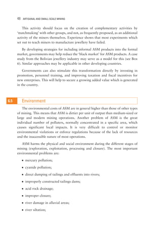 48 ARTISANAL AND SMALL-SCALE MINING 
This activity should focus on the creation of complementary activities by 
‘matchmaking’ with other groups, and not, as frequently proposed, as an additional 
activity of the miners themselves. Experience shows that most experiments which 
set out to teach miners to manufacture jewellery have failed. 
By developing strategies for including informal ASM products into the formal 
market, governments may help reduce the ‘black market’ for ASM products. A case 
study from the Bolivian jewellery industry may serve as a model for this (see Box 
6). Similar approaches may be applicable in other developing countries. 
Governments can also stimulate this transformation directly by investing in 
promotion, personnel training, and improving taxation and fiscal incentives for 
new enterprises. This will help to secure a growing added value which is generated 
in the country. 
Environment 
The environmental costs of ASM are in general higher than those of other types 
of mining. This means that ASM is dirtier per unit of output than medium-sized or 
large and modern mining operations. Another problem of ASM is the great 
individual number of polluters, normally concentrated in a specific area, which 
causes significant local impacts. It is very difficult to control or monitor 
environmental violations or enforce regulations because of the lack of resources 
and the inaccessible nature of most operations. 
ASM harms the physical and social environment during the different stages of 
mining (exploration, exploitation, processing and closure). The most important 
environmental problems are: 
 mercury pollution; 
 cyanide pollution; 
 direct dumping of tailings and effluents into rivers; 
 improperly constructed tailings dams; 
 acid rock drainage; 
 improper closure; 
 river damage in alluvial areas; 
 river siltation; 
16..25 
 