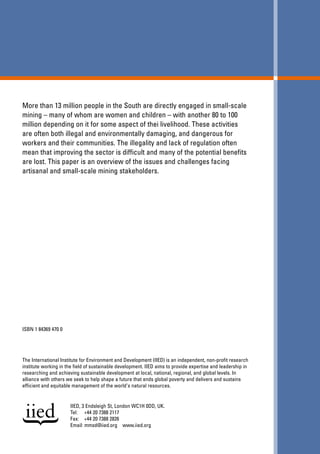 More than 13 million people in the South are directly engaged in small-scale 
mining – many of whom are women and children – with another 80 to 100 
million depending on it for some aspect of thei livelihood. These activities 
are often both illegal and environmentally damaging, and dangerous for 
workers and their communities. The illegality and lack of regulation often 
mean that improving the sector is difficult and many of the potential benefits 
are lost. This paper is an overview of the issues and challenges facing 
artisanal and small-scale mining stakeholders. 
ISBN 1 84369 470 0 
The International Institute for Environment and Development (IIED) is an independent, non-profit research 
institute working in the field of sustainable development. IIED aims to provide expertise and leadership in 
researching and achieving sustainable development at local, national, regional, and global levels. In 
alliance with others we seek to help shape a future that ends global poverty and delivers and sustains 
efficient and equitable management of the world's natural resources. 
IIED, 3 Endsleigh St, London WC1H 0DD, UK. 
Tel: +44 20 7388 2117 
Fax: +44 20 7388 2826 
Email: mmsd@iied.org www.iied.org 
