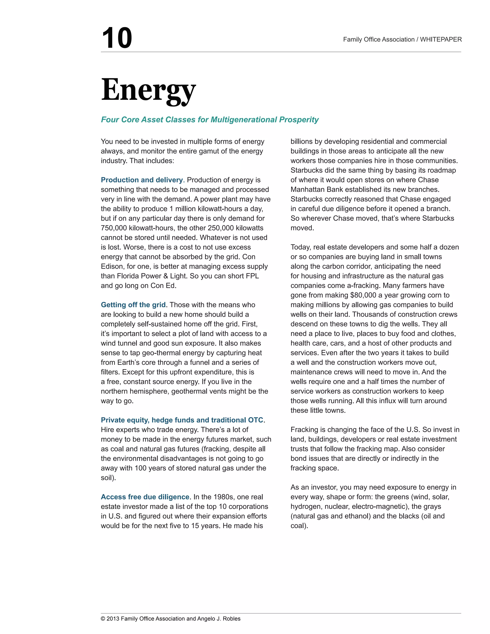 Energy
You  need  to  be  invested  in  multiple  forms  of  energy  
always,  and  monitor  the  entire  gamut  of  the  energy  
industry.  That  includes:  
Production  and  delivery.  Production  of  energy  is  
something  that  needs  to  be  managed  and  processed  
very  in  line  with  the  demand.  A  power  plant  may  have  
the  ability  to  produce  1  million  kilowatt-­hours  a  day,  
but  if  on  any  particular  day  there  is  only  demand  for  
750,000  kilowatt-­hours,  the  other  250,000  kilowatts  
cannot  be  stored  until  needed.  Whatever  is  not  used  
is  lost.  Worse,  there  is  a  cost  to  not  use  excess  
energy  that  cannot  be  absorbed  by  the  grid.  Con  
Edison,  for  one,  is  better  at  managing  excess  supply  
than  Florida  Power  &  Light.  So  you  can  short  FPL  
and  go  long  on  Con  Ed.
Getting  off  the  grid.  Those  with  the  means  who  
are  looking  to  build  a  new  home  should  build  a  
completely  self-­sustained  home  off  the  grid.  First,  
it’s  important  to  select  a  plot  of  land  with  access  to  a  
wind  tunnel  and  good  sun  exposure.  It  also  makes  
sense  to  tap  geo-­thermal  energy  by  capturing  heat  
from  Earth’s  core  through  a  funnel  and  a  series  of  
a  free,  constant  source  energy.  If  you  live  in  the  
northern  hemisphere,  geothermal  vents  might  be  the  
way  to  go.  
Private  equity,  hedge  funds  and  traditional  OTC.  
Hire  experts  who  trade  energy.  There’s  a  lot  of  
money  to  be  made  in  the  energy  futures  market,  such  
as  coal  and  natural  gas  futures  (fracking,  despite  all  
the  environmental  disadvantages  is  not  going  to  go  
away  with  100  years  of  stored  natural  gas  under  the  
soil).
Access  free  due  diligence.  In  the  1980s,  one  real  
estate  investor  made  a  list  of  the  top  10  corporations  
billions  by  developing  residential  and  commercial  
buildings  in  those  areas  to  anticipate  all  the  new  
workers  those  companies  hire  in  those  communities.  
Starbucks  did  the  same  thing  by  basing  its  roadmap  
of  where  it  would  open  stores  on  where  Chase  
Starbucks  correctly  reasoned  that  Chase  engaged  
in  careful  due  diligence  before  it  opened  a  branch.  
So  wherever  Chase  moved,  that’s  where  Starbucks  
moved.
Today,  real  estate  developers  and  some  half  a  dozen  
or  so  companies  are  buying  land  in  small  towns  
along  the  carbon  corridor,  anticipating  the  need  
for  housing  and  infrastructure  as  the  natural  gas  
gone  from  making  $80,000  a  year  growing  corn  to  
making  millions  by  allowing  gas  companies  to  build  
wells  on  their  land.  Thousands  of  construction  crews  
descend  on  these  towns  to  dig  the  wells.  They  all  
need  a  place  to  live,  places  to  buy  food  and  clothes,  
health  care,  cars,  and  a  host  of  other  products  and  
services.  Even  after  the  two  years  it  takes  to  build  
a  well  and  the  construction  workers  move  out,  
maintenance  crews  will  need  to  move  in.  And  the  
wells  require  one  and  a  half  times  the  number  of  
service  workers  as  construction  workers  to  keep  
these  little  towns.
Fracking  is  changing  the  face  of  the  U.S.  So  invest  in  
land,  buildings,  developers  or  real  estate  investment  
trusts  that  follow  the  fracking  map.  Also  consider  
bond  issues  that  are  directly  or  indirectly  in  the  
fracking  space.  
As  an  investor,  you  may  need  exposure  to  energy  in  
every  way,  shape  or  form:  the  greens  (wind,  solar,  
hydrogen,  nuclear,  electro-­magnetic),  the  grays  
(natural  gas  and  ethanol)  and  the  blacks  (oil  and  
coal).  
Four  Core  Asset  Classes  for  Multigenerational  Prosperity
10
 