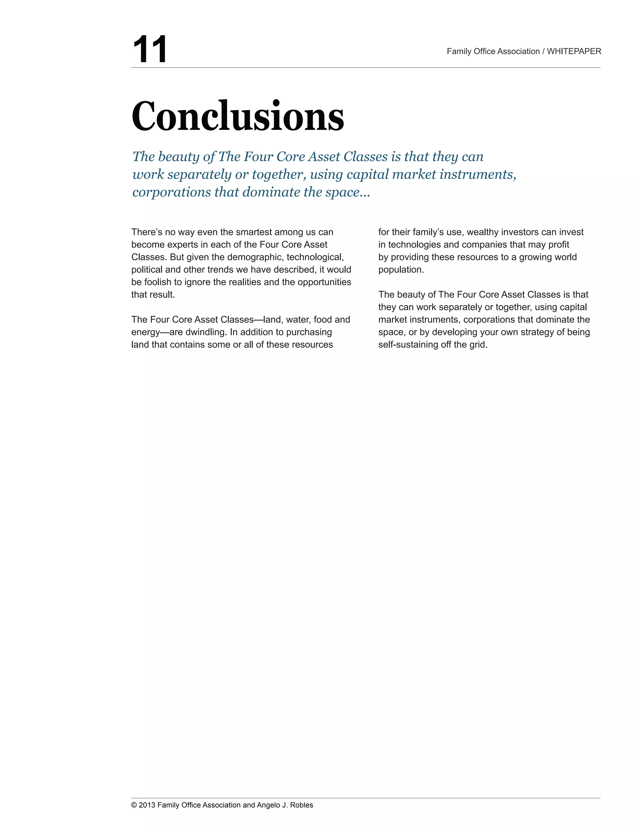 Conclusions
There’s  no  way  even  the  smartest  among  us  can  
become  experts  in  each  of  the  Four  Core  Asset  
Classes.  But  given  the  demographic,  technological,  
political  and  other  trends  we  have  described,  it  would  
be  foolish  to  ignore  the  realities  and  the  opportunities  
that  result.
land  that  contains  some  or  all  of  these  resources  
for  their  family’s  use,  wealthy  investors  can  invest  
by  providing  these  resources  to  a  growing  world  
population.  
The  beauty  of  The  Four  Core  Asset  Classes  is  that  
they  can  work  separately  or  together,  using  capital  
market  instruments,  corporations  that  dominate  the  
space,  or  by  developing  your  own  strategy  of  being  
self-­sustaining  off  the  grid.
The  beauty  of  The  Four  Core  Asset  Classes  is  that  they  can  
work  separately  or  together,  using  capital  market  instruments,  
corporations  that  dominate  the  space...
11
 