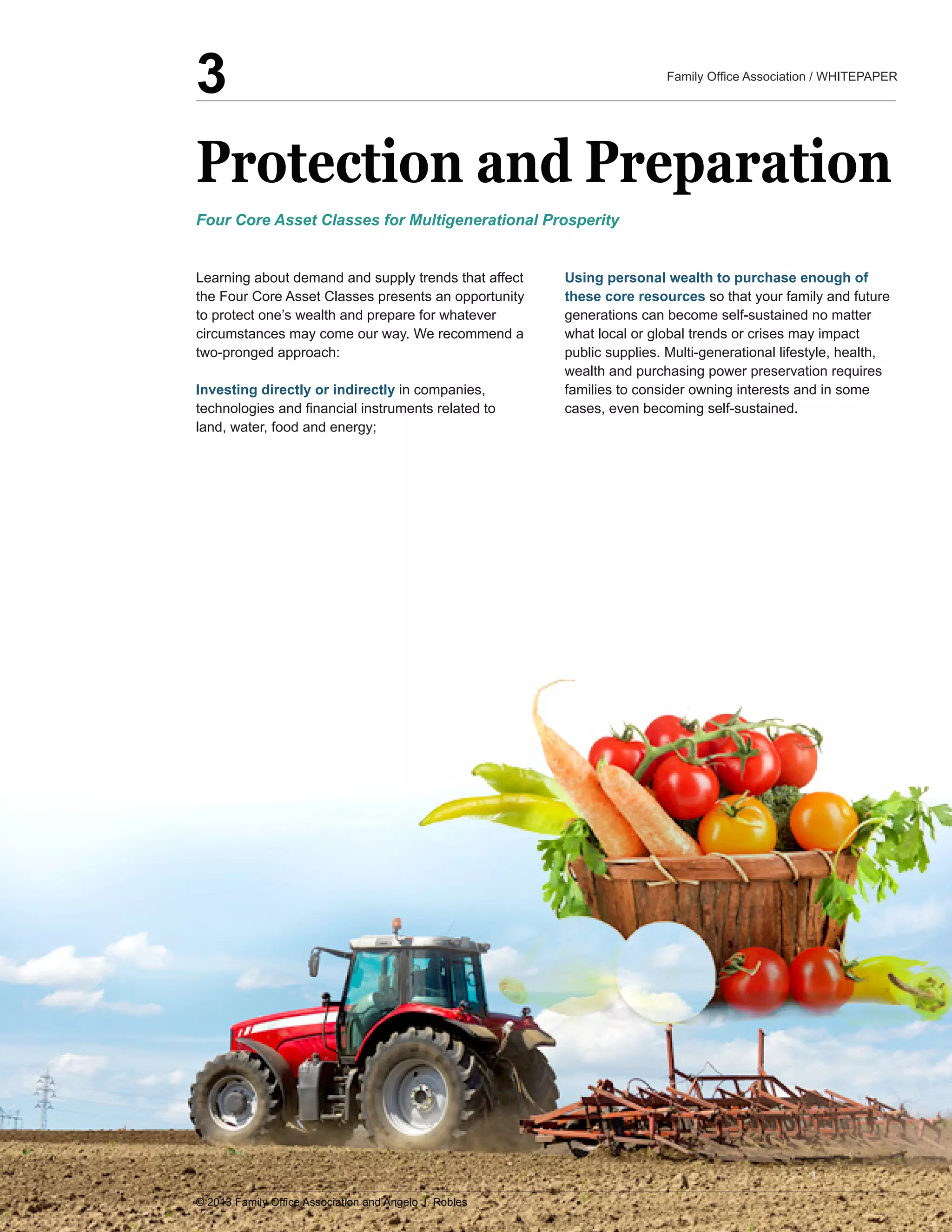 Protection  and  Preparation
Learning  about  demand  and  supply  trends  that  affect  
the  Four  Core  Asset  Classes  presents  an  opportunity  
to  protect  one’s  wealth  and  prepare  for  whatever  
circumstances  may  come  our  way.  We  recommend  a  
two-­pronged  approach:  
Investing  directly  or  indirectly  in  companies,  
land,  water,  food  and  energy;;  
Using  personal  wealth  to  purchase  enough  of  
these  core  resources  so  that  your  family  and  future  
generations  can  become  self-­sustained  no  matter  
what  local  or  global  trends  or  crises  may  impact  
wealth  and  purchasing  power  preservation  requires  
families  to  consider  owning  interests  and  in  some  
cases,  even  becoming  self-­sustained.
Four  Core  Asset  Classes  for  Multigenerational  Prosperity
3
 