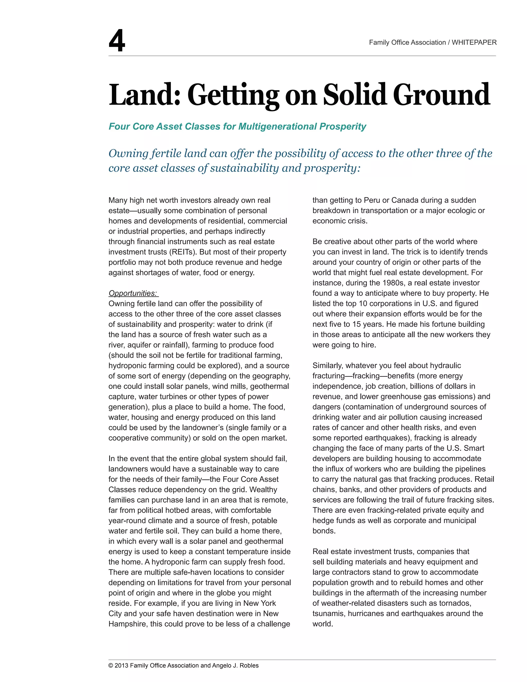 Land:  Getting  on  Solid  Ground
homes  and  developments  of  residential,  commercial  
or  industrial  properties,  and  perhaps  indirectly  
investment  trusts  (REITs).  But  most  of  their  property  
portfolio  may  not  both  produce  revenue  and  hedge  
against  shortages  of  water,  food  or  energy.
Opportunities:  
Owning  fertile  land  can  offer  the  possibility  of  
access  to  the  other  three  of  the  core  asset  classes  
of  sustainability  and  prosperity:  water  to  drink  (if  
the  land  has  a  source  of  fresh  water  such  as  a  
river,  aquifer  or  rainfall),  farming  to  produce  food  
(should  the  soil  not  be  fertile  for  traditional  farming,  
hydroponic  farming  could  be  explored),  and  a  source  
of  some  sort  of  energy  (depending  on  the  geography,  
one  could  install  solar  panels,  wind  mills,  geothermal  
capture,  water  turbines  or  other  types  of  power  
generation),  plus  a  place  to  build  a  home.  The  food,  
water,  housing  and  energy  produced  on  this  land  
could  be  used  by  the  landowner’s  (single  family  or  a  
cooperative  community)  or  sold  on  the  open  market.  
In  the  event  that  the  entire  global  system  should  fail,  
landowners  would  have  a  sustainable  way  to  care  
Classes  reduce  dependency  on  the  grid.  Wealthy  
families  can  purchase  land  in  an  area  that  is  remote,  
far  from  political  hotbed  areas,  with  comfortable  
year-­round  climate  and  a  source  of  fresh,  potable  
water  and  fertile  soil.  They  can  build  a  home  there,  
in  which  every  wall  is  a  solar  panel  and  geothermal  
energy  is  used  to  keep  a  constant  temperature  inside  
the  home.  A  hydroponic  farm  can  supply  fresh  food.  
There  are  multiple  safe-­haven  locations  to  consider  
depending  on  limitations  for  travel  from  your  personal  
point  of  origin  and  where  in  the  globe  you  might  
reside.  For  example,  if  you  are  living  in  New  York  
City  and  your  safe  haven  destination  were  in  New  
Hampshire,  this  could  prove  to  be  less  of  a  challenge  
than  getting  to  Peru  or  Canada  during  a  sudden  
breakdown  in  transportation  or  a  major  ecologic  or  
economic  crisis.  
Be  creative  about  other  parts  of  the  world  where  
you  can  invest  in  land.  The  trick  is  to  identify  trends  
around  your  country  of  origin  or  other  parts  of  the  
world  that  might  fuel  real  estate  development.  For  
instance,  during  the  1980s,  a  real  estate  investor  
found  a  way  to  anticipate  where  to  buy  property.  He  
out  where  their  expansion  efforts  would  be  for  the  
in  those  areas  to  anticipate  all  the  new  workers  they  
were  going  to  hire.
Similarly,  whatever  you  feel  about  hydraulic  
independence,  job  creation,  billions  of  dollars  in  
revenue,  and  lower  greenhouse  gas  emissions)  and  
dangers  (contamination  of  underground  sources  of  
drinking  water  and  air  pollution  causing  increased  
rates  of  cancer  and  other  health  risks,  and  even  
some  reported  earthquakes),  fracking  is  already  
changing  the  face  of  many  parts  of  the  U.S.  Smart  
developers  are  building  housing  to  accommodate  
to  carry  the  natural  gas  that  fracking  produces.  Retail  
chains,  banks,  and  other  providers  of  products  and  
services  are  following  the  trail  of  future  fracking  sites.  
There  are  even  fracking-­related  private  equity  and  
hedge  funds  as  well  as  corporate  and  municipal  
bonds.  
Real  estate  investment  trusts,  companies  that  
sell  building  materials  and  heavy  equipment  and  
large  contractors  stand  to  grow  to  accommodate  
population  growth  and  to  rebuild  homes  and  other  
buildings  in  the  aftermath  of  the  increasing  number  
of  weather-­related  disasters  such  as  tornados,  
tsunamis,  hurricanes  and  earthquakes  around  the  
world.
Four  Core  Asset  Classes  for  Multigenerational  Prosperity
Owning  fertile  land  can  offer  the  possibility  of  access  to  the  other  three  of  the  
core  asset  classes  of  sustainability  and  prosperity:
4
 