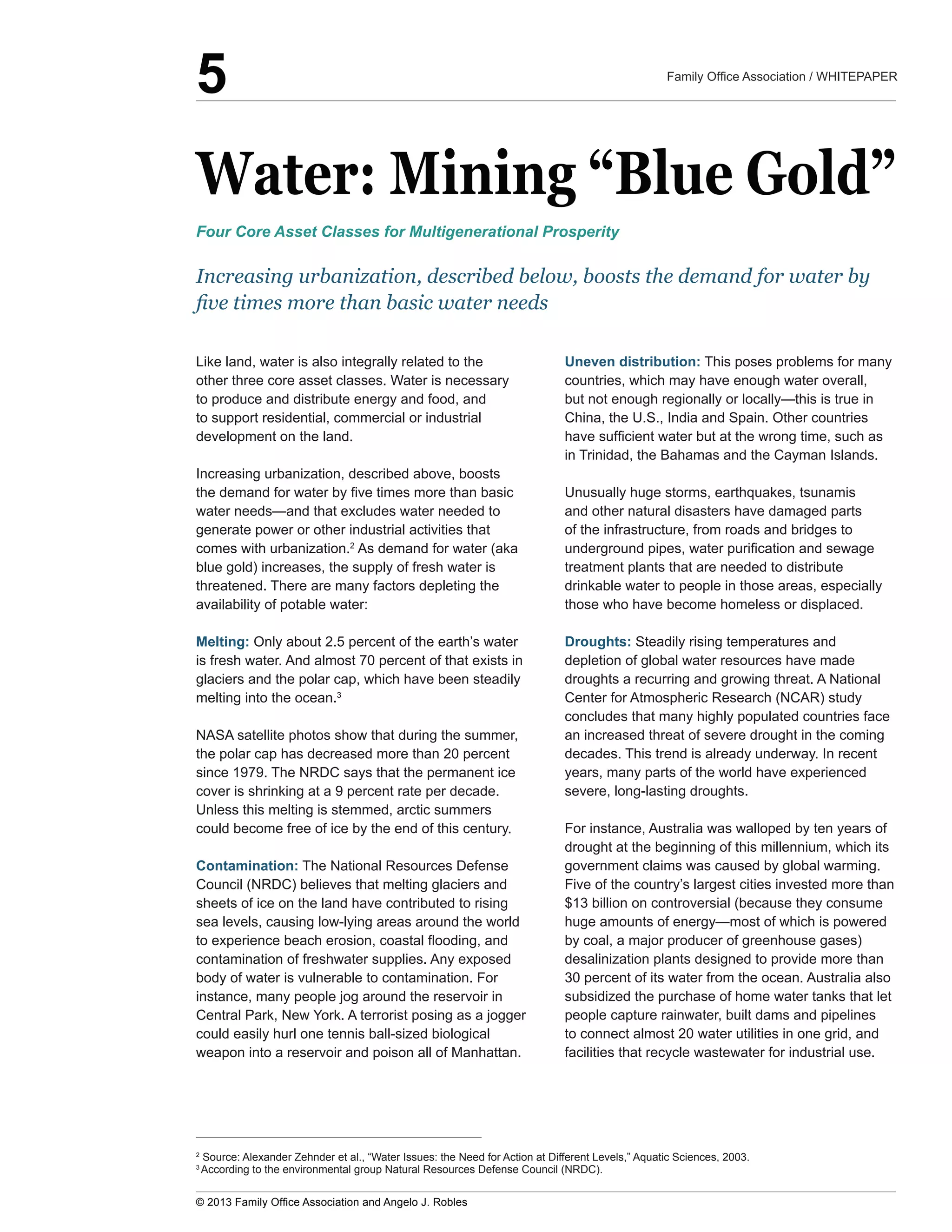 Water:  Mining  “Blue  Gold”
Like  land,  water  is  also  integrally  related  to  the  
other  three  core  asset  classes.  Water  is  necessary  
to  produce  and  distribute  energy  and  food,  and  
to  support  residential,  commercial  or  industrial  
development  on  the  land.  
Increasing  urbanization,  described  above,  boosts  
generate  power  or  other  industrial  activities  that  
comes  with  urbanization.2
  As  demand  for  water  (aka  
blue  gold)  increases,  the  supply  of  fresh  water  is  
threatened.  There  are  many  factors  depleting  the  
availability  of  potable  water:
Melting:  Only  about  2.5  percent  of  the  earth’s  water  
is  fresh  water.  And  almost  70  percent  of  that  exists  in  
glaciers  and  the  polar  cap,  which  have  been  steadily  
melting  into  the  ocean.3
    
NASA  satellite  photos  show  that  during  the  summer,  
the  polar  cap  has  decreased  more  than  20  percent  
since  1979.  The  NRDC  says  that  the  permanent  ice  
cover  is  shrinking  at  a  9  percent  rate  per  decade.  
Unless  this  melting  is  stemmed,  arctic  summers  
could  become  free  of  ice  by  the  end  of  this  century.
Contamination:  The  National  Resources  Defense  
Council  (NRDC)  believes  that  melting  glaciers  and  
sheets  of  ice  on  the  land  have  contributed  to  rising  
sea  levels,  causing  low-­lying  areas  around  the  world  
contamination  of  freshwater  supplies.  Any  exposed  
body  of  water  is  vulnerable  to  contamination.  For  
instance,  many  people  jog  around  the  reservoir  in  
Central  Park,  New  York.  A  terrorist  posing  as  a  jogger  
could  easily  hurl  one  tennis  ball-­sized  biological  
Uneven  distribution:  This  poses  problems  for  many  
countries,  which  may  have  enough  water  overall,  
China,  the  U.S.,  India  and  Spain.  Other  countries  
in  Trinidad,  the  Bahamas  and  the  Cayman  Islands.  
Unusually  huge  storms,  earthquakes,  tsunamis  
and  other  natural  disasters  have  damaged  parts  
of  the  infrastructure,  from  roads  and  bridges  to  
treatment  plants  that  are  needed  to  distribute  
drinkable  water  to  people  in  those  areas,  especially  
those  who  have  become  homeless  or  displaced.
Droughts:  Steadily  rising  temperatures  and  
depletion  of  global  water  resources  have  made  
droughts  a  recurring  and  growing  threat.  A  National  
Center  for  Atmospheric  Research  (NCAR)  study  
concludes  that  many  highly  populated  countries  face  
an  increased  threat  of  severe  drought  in  the  coming  
decades.  This  trend  is  already  underway.  In  recent  
years,  many  parts  of  the  world  have  experienced  
severe,  long-­lasting  droughts.  
For  instance,  Australia  was  walloped  by  ten  years  of  
drought  at  the  beginning  of  this  millennium,  which  its  
government  claims  was  caused  by  global  warming.  
Five  of  the  country’s  largest  cities  invested  more  than  
$13  billion  on  controversial  (because  they  consume  
by  coal,  a  major  producer  of  greenhouse  gases)  
desalinization  plants  designed  to  provide  more  than  
30  percent  of  its  water  from  the  ocean.  Australia  also  
subsidized  the  purchase  of  home  water  tanks  that  let  
people  capture  rainwater,  built  dams  and  pipelines  
to  connect  almost  20  water  utilities  in  one  grid,  and  
facilities  that  recycle  wastewater  for  industrial  use.
Increasing  urbanization,  described  below,  boosts  the  demand  for  water  by  
Four  Core  Asset  Classes  for  Multigenerational  Prosperity
2
  Source:  Alexander  Zehnder  et  al.,  “Water  Issues:  the  Need  for  Action  at  Different  Levels,”  Aquatic  Sciences,  2003.
3  
According  to  the  environmental  group  Natural  Resources  Defense  Council  (NRDC).
    
5
 
