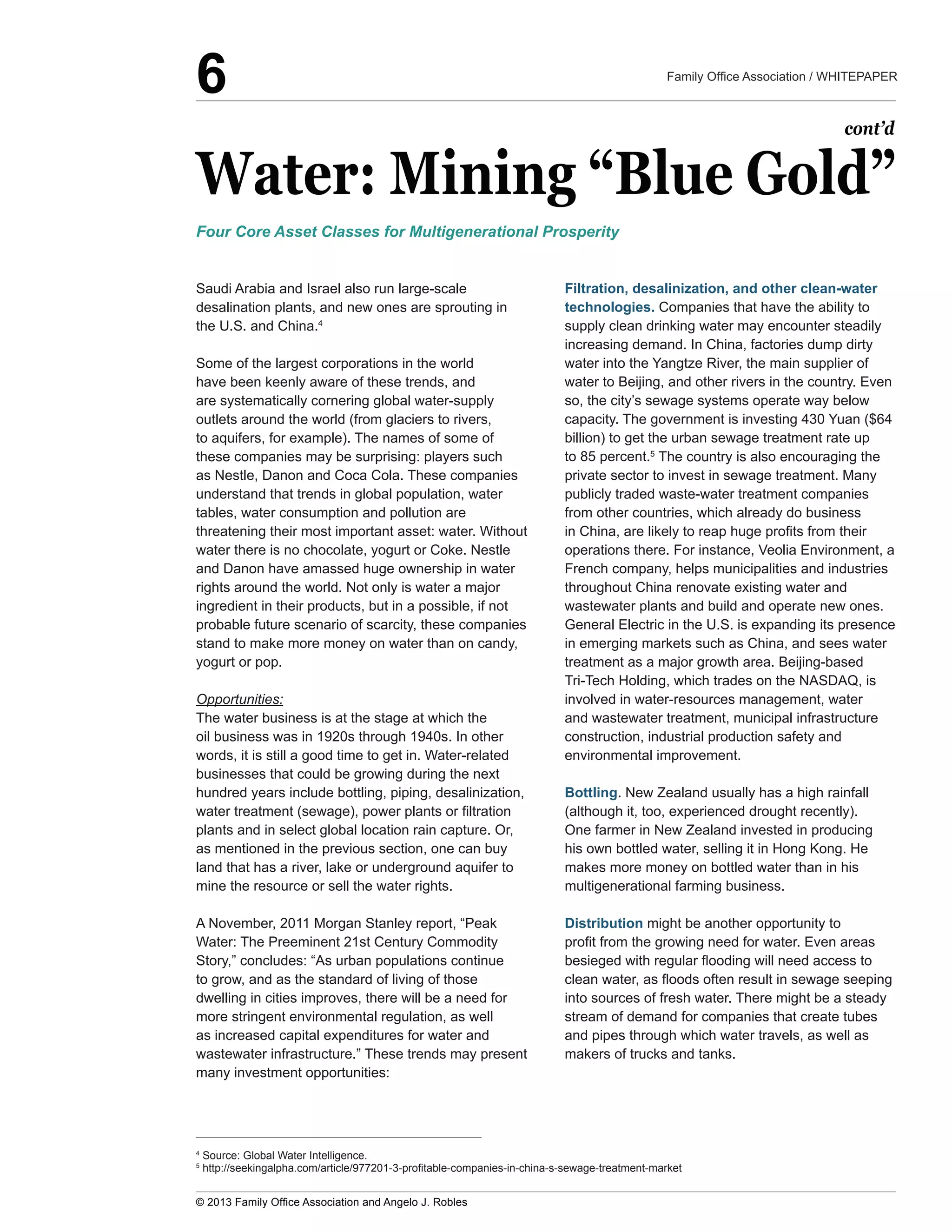 Water:  Mining  “Blue  Gold”
Saudi  Arabia  and  Israel  also  run  large-­scale  
desalination  plants,  and  new  ones  are  sprouting  in  
the  U.S.  and  China.4
  
Some  of  the  largest  corporations  in  the  world  
have  been  keenly  aware  of  these  trends,  and  
are  systematically  cornering  global  water-­supply  
outlets  around  the  world  (from  glaciers  to  rivers,  
to  aquifers,  for  example).  The  names  of  some  of  
these  companies  may  be  surprising:  players  such  
as  Nestle,  Danon  and  Coca  Cola.  These  companies  
understand  that  trends  in  global  population,  water  
tables,  water  consumption  and  pollution  are  
threatening  their  most  important  asset:  water.  Without  
water  there  is  no  chocolate,  yogurt  or  Coke.  Nestle  
and  Danon  have  amassed  huge  ownership  in  water  
rights  around  the  world.  Not  only  is  water  a  major  
ingredient  in  their  products,  but  in  a  possible,  if  not  
probable  future  scenario  of  scarcity,  these  companies  
stand  to  make  more  money  on  water  than  on  candy,  
yogurt  or  pop.
Opportunities:
The  water  business  is  at  the  stage  at  which  the  
oil  business  was  in  1920s  through  1940s.  In  other  
words,  it  is  still  a  good  time  to  get  in.  Water-­related  
businesses  that  could  be  growing  during  the  next  
hundred  years  include  bottling,  piping,  desalinization,  
plants  and  in  select  global  location  rain  capture.  Or,  
as  mentioned  in  the  previous  section,  one  can  buy  
land  that  has  a  river,  lake  or  underground  aquifer  to  
mine  the  resource  or  sell  the  water  rights.
Water:  The  Preeminent  21st  Century  Commodity  
Story,”  concludes:  “As  urban  populations  continue  
to  grow,  and  as  the  standard  of  living  of  those  
dwelling  in  cities  improves,  there  will  be  a  need  for  
more  stringent  environmental  regulation,  as  well  
as  increased  capital  expenditures  for  water  and  
wastewater  infrastructure.”  These  trends  may  present  
many  investment  opportunities:
Filtration,  desalinization,  and  other  clean-­water  
technologies.  Companies  that  have  the  ability  to  
supply  clean  drinking  water  may  encounter  steadily  
increasing  demand.  In  China,  factories  dump  dirty  
water  into  the  Yangtze  River,  the  main  supplier  of  
water  to  Beijing,  and  other  rivers  in  the  country.  Even  
so,  the  city’s  sewage  systems  operate  way  below  
capacity.  The  government  is  investing  430  Yuan  ($64  
billion)  to  get  the  urban  sewage  treatment  rate  up  
to  85  percent.5
  The  country  is  also  encouraging  the  
publicly  traded  waste-­water  treatment  companies  
from  other  countries,  which  already  do  business  
operations  there.  For  instance,  Veolia  Environment,  a  
French  company,  helps  municipalities  and  industries  
throughout  China  renovate  existing  water  and  
wastewater  plants  and  build  and  operate  new  ones.  
General  Electric  in  the  U.S.  is  expanding  its  presence  
in  emerging  markets  such  as  China,  and  sees  water  
treatment  as  a  major  growth  area.  Beijing-­based  
Tri-­Tech  Holding,  which  trades  on  the  NASDAQ,  is  
involved  in  water-­resources  management,  water  
and  wastewater  treatment,  municipal  infrastructure  
construction,  industrial  production  safety  and  
environmental  improvement.
Bottling.  New  Zealand  usually  has  a  high  rainfall  
(although  it,  too,  experienced  drought  recently).  
One  farmer  in  New  Zealand  invested  in  producing  
his  own  bottled  water,  selling  it  in  Hong  Kong.  He  
makes  more  money  on  bottled  water  than  in  his  
multigenerational  farming  business.
Distribution  might  be  another  opportunity  to  
into  sources  of  fresh  water.  There  might  be  a  steady  
stream  of  demand  for  companies  that  create  tubes  
and  pipes  through  which  water  travels,  as  well  as  
makers  of  trucks  and  tanks.  
Four  Core  Asset  Classes  for  Multigenerational  Prosperity
cont’d
4
  Source:  Global  Water  Intelligence.  
5
6
 