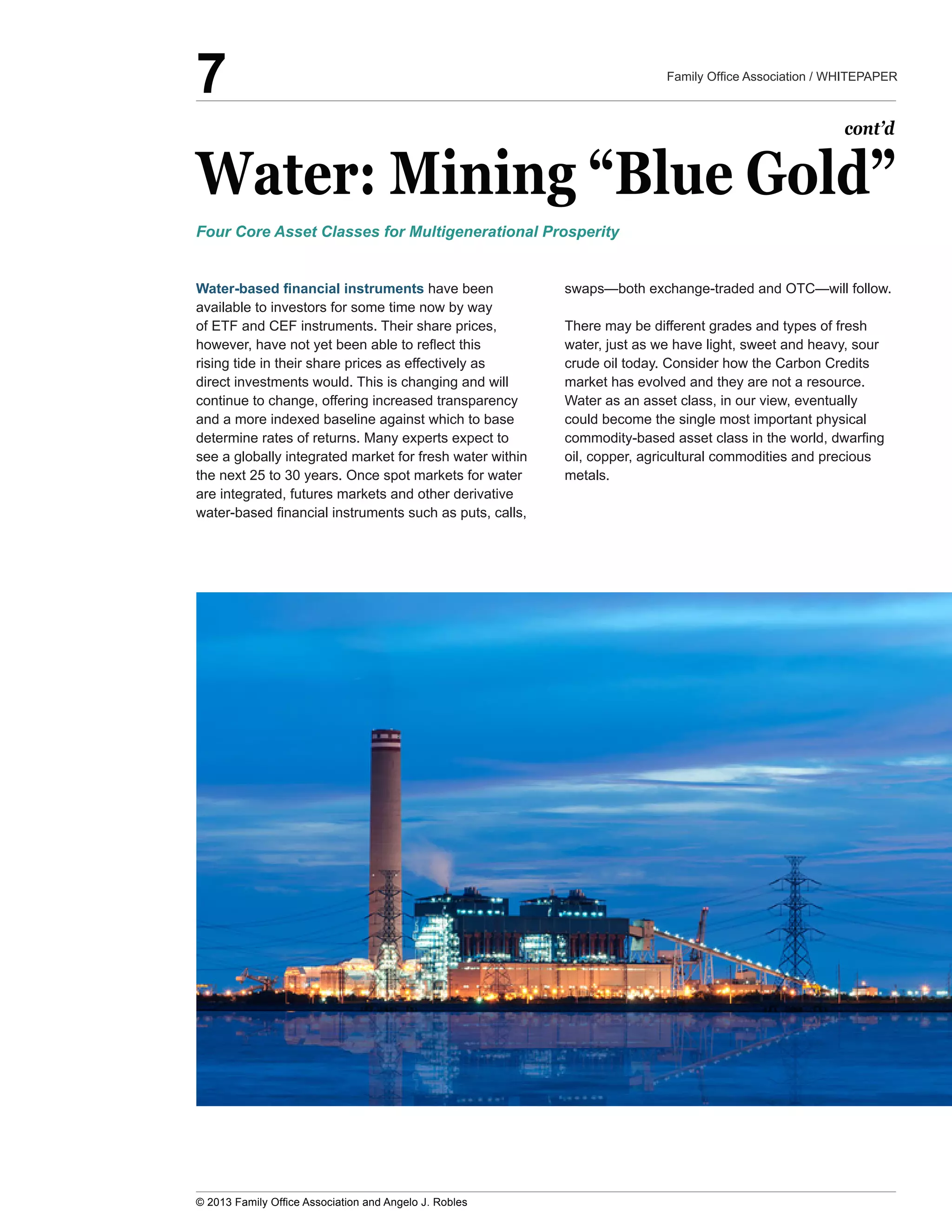 Water:  Mining  “Blue  Gold”
  have  been  
available  to  investors  for  some  time  now  by  way  
of  ETF  and  CEF  instruments.  Their  share  prices,  
rising  tide  in  their  share  prices  as  effectively  as  
direct  investments  would.  This  is  changing  and  will  
continue  to  change,  offering  increased  transparency  
and  a  more  indexed  baseline  against  which  to  base  
see  a  globally  integrated  market  for  fresh  water  within  
the  next  25  to  30  years.  Once  spot  markets  for  water  
are  integrated,  futures  markets  and  other  derivative  
There  may  be  different  grades  and  types  of  fresh  
water,  just  as  we  have  light,  sweet  and  heavy,  sour  
crude  oil  today.  Consider  how  the  Carbon  Credits  
market  has  evolved  and  they  are  not  a  resource.  
Water  as  an  asset  class,  in  our  view,  eventually  
could  become  the  single  most  important  physical  
oil,  copper,  agricultural  commodities  and  precious  
metals.
Four  Core  Asset  Classes  for  Multigenerational  Prosperity
cont’d
7
 