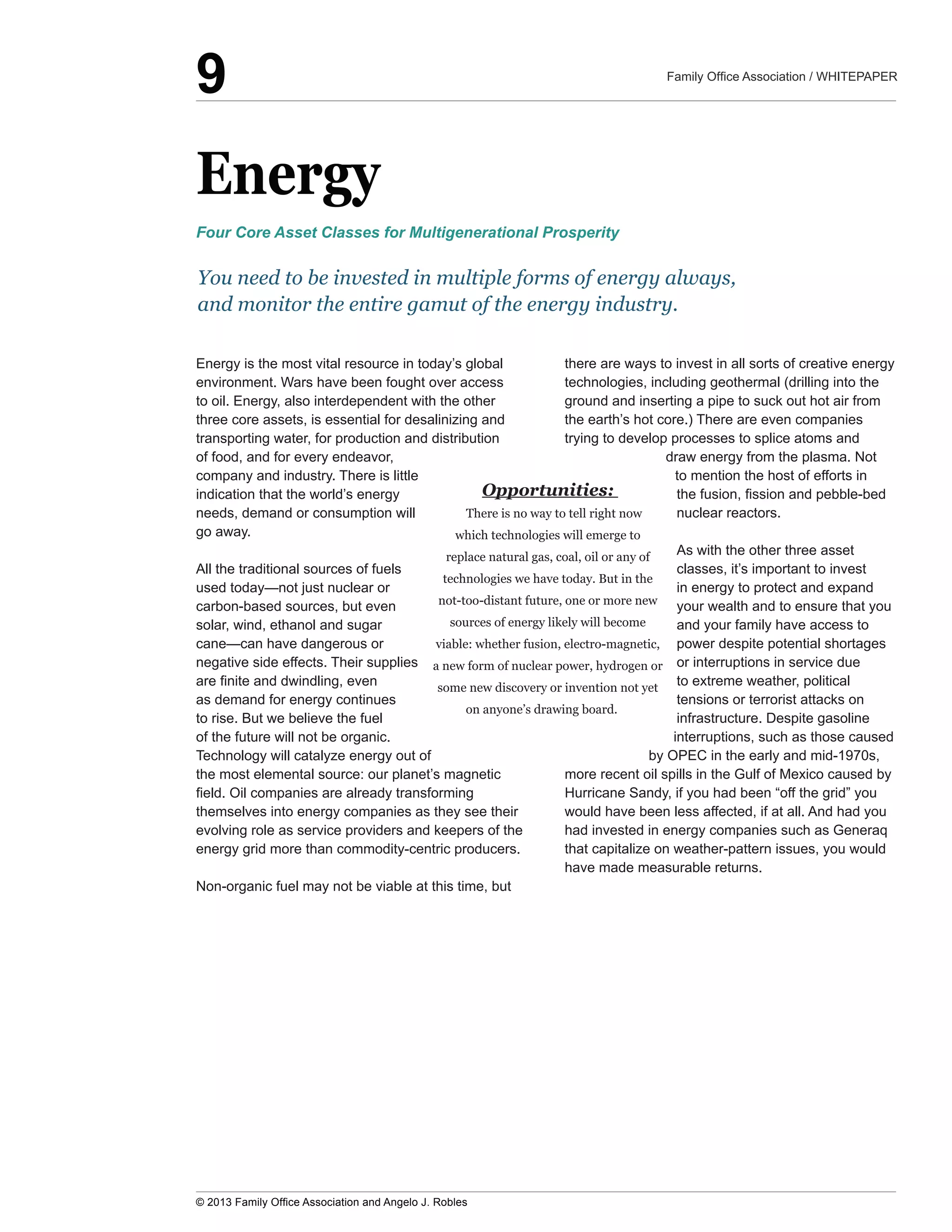 Energy
Energy  is  the  most  vital  resource  in  today’s  global  
environment.  Wars  have  been  fought  over  access  
to  oil.  Energy,  also  interdependent  with  the  other  
three  core  assets,  is  essential  for  desalinizing  and  
transporting  water,  for  production  and  distribution  
of  food,  and  for  every  endeavor,  
company  and  industry.  There  is  little  
indication  that  the  world’s  energy  
needs,  demand  or  consumption  will  
go  away.
All  the  traditional  sources  of  fuels  
carbon-­based  sources,  but  even  
solar,  wind,  ethanol  and  sugar  
negative  side  effects.  Their  supplies  
as  demand  for  energy  continues  
to  rise.  But  we  believe  the  fuel  
of  the  future  will  not  be  organic.  
Technology  will  catalyze  energy  out  of  
the  most  elemental  source:  our  planet’s  magnetic  
themselves  into  energy  companies  as  they  see  their  
evolving  role  as  service  providers  and  keepers  of  the  
energy  grid  more  than  commodity-­centric  producers.
Non-­organic  fuel  may  not  be  viable  at  this  time,  but  
there  are  ways  to  invest  in  all  sorts  of  creative  energy  
technologies,  including  geothermal  (drilling  into  the  
ground  and  inserting  a  pipe  to  suck  out  hot  air  from  
the  earth’s  hot  core.)  There  are  even  companies  
trying  to  develop  processes  to  splice  atoms  and  
draw  energy  from  the  plasma.  Not  
to  mention  the  host  of  efforts  in  
nuclear  reactors.  
As  with  the  other  three  asset  
classes,  it’s  important  to  invest  
in  energy  to  protect  and  expand  
your  wealth  and  to  ensure  that  you  
and  your  family  have  access  to  
power  despite  potential  shortages  
or  interruptions  in  service  due  
to  extreme  weather,  political  
tensions  or  terrorist  attacks  on  
infrastructure.  Despite  gasoline  
interruptions,  such  as  those  caused  
by  OPEC  in  the  early  and  mid-­1970s,  
Hurricane  Sandy,  if  you  had  been  “off  the  grid”  you  
would  have  been  less  affected,  if  at  all.  And  had  you  
had  invested  in  energy  companies  such  as  Generaq  
that  capitalize  on  weather-­pattern  issues,  you  would  
have  made  measurable  returns.
Opportunities:  
There  is  no  way  to  tell  right  now  
which  technologies  will  emerge  to  
replace  natural  gas,  coal,  oil  or  any  of  
technologies  we  have  today.  But  in  the  
not-­too-­distant  future,  one  or  more  new  
sources  of  energy  likely  will  become  
viable:  whether  fusion,  electro-­magnetic,  
a  new  form  of  nuclear  power,  hydrogen  or  
some  new  discovery  or  invention  not  yet  
on  anyone’s  drawing  board.
You  need  to  be  invested  in  multiple  forms  of  energy  always,  
and  monitor  the  entire  gamut  of  the  energy  industry.  
Four  Core  Asset  Classes  for  Multigenerational  Prosperity
9
 