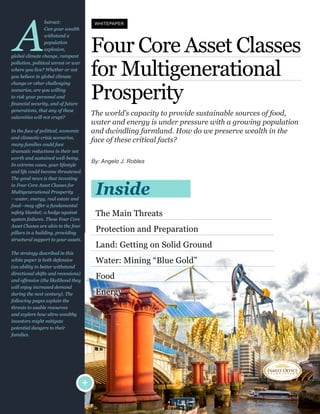 Four  Core  Asset  Classes  
for  Multigenerational  
Prosperity  
The  world’s  capacity  to  provide  sustainable  sources  of  food,  
water  and  energy  is  under  pressure  with  a  growing  population  
and  dwindling  farmland.  How  do  we  preserve  wealth  in  the  
face  of  these  critical  facts?
By:  Angelo  J.  Robles
The  Main  Threats
Protection  and  Preparation
Land:  Getting  on  Solid  Ground
Water:  Mining  “Blue  Gold”
Food
Energy
Inside
+
A
bstract:        
Can  your  wealth  
withstand  a  
population  
explosion,  
global  climate  change,  rampant  
pollution,  political  unrest  or  war  
where  you  live?  Whether  or  not  
you  believe  in  global  climate  
change  or  other  challenging  
scenarios,  are  you  willing  
to  risk  your  personal  and  
generations,  that  any  of  these  
calamities  will  not  erupt?
In  the  face  of  political,  economic  
and  climactic  crisis  scenarios,  
many  families  could  face  
dramatic  reductions  in  their  net  
worth  and  sustained  well-­being.  
In  extreme  cases,  your  lifestyle  
and  life  could  become  threatened.  
The  good  news  is  that  investing  
in  Four  Core  Asset  Classes  for  
Multigenerational  Prosperity  
—water,  energy,  real  estate  and  
food—may  offer  a  fundamental  
safety  blanket;;  a  hedge  against  
system  failures.  These  Four  Core  
Asset  Classes  are  akin  to  the  four  
pillars  in  a  building,  providing  
structural  support  to  your  assets.  
The  strategy  described  in  this  
white  paper  is  both  defensive  
(an  ability  to  better  withstand  
directional  shifts  and  recessions)  
and  offensive  (the  likelihood  they  
will  enjoy  increased  demand  
during  the  next  century).  The  
following  pages  explain  the  
threats  to  usable  resources  
and  explore  how  ultra-­wealthy  
investors  might  mitigate  
potential  dangers  to  their  
families.
WHITEPAPER
 