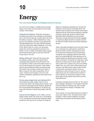 Energy
You  need  to  be  invested  in  multiple  forms  of  energy  
always,  and  monitor  the  entire  gamut  of  the  energy  
industry.  That  includes:  
Production  and  delivery.  Production  of  energy  is  
something  that  needs  to  be  managed  and  processed  
very  in  line  with  the  demand.  A  power  plant  may  have  
the  ability  to  produce  1  million  kilowatt-­hours  a  day,  
but  if  on  any  particular  day  there  is  only  demand  for  
750,000  kilowatt-­hours,  the  other  250,000  kilowatts  
cannot  be  stored  until  needed.  Whatever  is  not  used  
is  lost.  Worse,  there  is  a  cost  to  not  use  excess  
energy  that  cannot  be  absorbed  by  the  grid.  Con  
Edison,  for  one,  is  better  at  managing  excess  supply  
than  Florida  Power  &  Light.  So  you  can  short  FPL  
and  go  long  on  Con  Ed.
Getting  off  the  grid.  Those  with  the  means  who  
are  looking  to  build  a  new  home  should  build  a  
completely  self-­sustained  home  off  the  grid.  First,  
it’s  important  to  select  a  plot  of  land  with  access  to  a  
wind  tunnel  and  good  sun  exposure.  It  also  makes  
sense  to  tap  geo-­thermal  energy  by  capturing  heat  
from  Earth’s  core  through  a  funnel  and  a  series  of  
a  free,  constant  source  energy.  If  you  live  in  the  
northern  hemisphere,  geothermal  vents  might  be  the  
way  to  go.  
Private  equity,  hedge  funds  and  traditional  OTC.  
Hire  experts  who  trade  energy.  There’s  a  lot  of  
money  to  be  made  in  the  energy  futures  market,  such  
as  coal  and  natural  gas  futures  (fracking,  despite  all  
the  environmental  disadvantages  is  not  going  to  go  
away  with  100  years  of  stored  natural  gas  under  the  
soil).
Access  free  due  diligence.  In  the  1980s,  one  real  
estate  investor  made  a  list  of  the  top  10  corporations  
billions  by  developing  residential  and  commercial  
buildings  in  those  areas  to  anticipate  all  the  new  
workers  those  companies  hire  in  those  communities.  
Starbucks  did  the  same  thing  by  basing  its  roadmap  
of  where  it  would  open  stores  on  where  Chase  
Starbucks  correctly  reasoned  that  Chase  engaged  
in  careful  due  diligence  before  it  opened  a  branch.  
So  wherever  Chase  moved,  that’s  where  Starbucks  
moved.
Today,  real  estate  developers  and  some  half  a  dozen  
or  so  companies  are  buying  land  in  small  towns  
along  the  carbon  corridor,  anticipating  the  need  
for  housing  and  infrastructure  as  the  natural  gas  
gone  from  making  $80,000  a  year  growing  corn  to  
making  millions  by  allowing  gas  companies  to  build  
wells  on  their  land.  Thousands  of  construction  crews  
descend  on  these  towns  to  dig  the  wells.  They  all  
need  a  place  to  live,  places  to  buy  food  and  clothes,  
health  care,  cars,  and  a  host  of  other  products  and  
services.  Even  after  the  two  years  it  takes  to  build  
a  well  and  the  construction  workers  move  out,  
maintenance  crews  will  need  to  move  in.  And  the  
wells  require  one  and  a  half  times  the  number  of  
service  workers  as  construction  workers  to  keep  
these  little  towns.
Fracking  is  changing  the  face  of  the  U.S.  So  invest  in  
land,  buildings,  developers  or  real  estate  investment  
trusts  that  follow  the  fracking  map.  Also  consider  
bond  issues  that  are  directly  or  indirectly  in  the  
fracking  space.  
As  an  investor,  you  may  need  exposure  to  energy  in  
every  way,  shape  or  form:  the  greens  (wind,  solar,  
hydrogen,  nuclear,  electro-­magnetic),  the  grays  
(natural  gas  and  ethanol)  and  the  blacks  (oil  and  
coal).  
Four  Core  Asset  Classes  for  Multigenerational  Prosperity
10
 