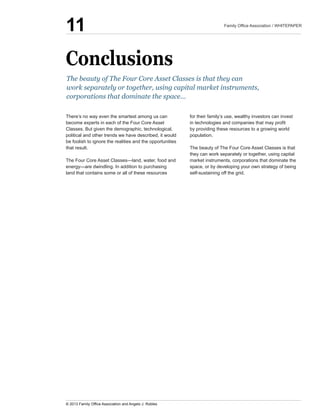 Conclusions
There’s  no  way  even  the  smartest  among  us  can  
become  experts  in  each  of  the  Four  Core  Asset  
Classes.  But  given  the  demographic,  technological,  
political  and  other  trends  we  have  described,  it  would  
be  foolish  to  ignore  the  realities  and  the  opportunities  
that  result.
land  that  contains  some  or  all  of  these  resources  
for  their  family’s  use,  wealthy  investors  can  invest  
by  providing  these  resources  to  a  growing  world  
population.  
The  beauty  of  The  Four  Core  Asset  Classes  is  that  
they  can  work  separately  or  together,  using  capital  
market  instruments,  corporations  that  dominate  the  
space,  or  by  developing  your  own  strategy  of  being  
self-­sustaining  off  the  grid.
The  beauty  of  The  Four  Core  Asset  Classes  is  that  they  can  
work  separately  or  together,  using  capital  market  instruments,  
corporations  that  dominate  the  space...
11
 