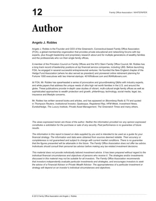 Angelo  J.  Robles
(FOA),  a  global  membership  organization  that  provides  private  educational  and  networking  forums  with  top  
experts,  plus  thought  leadership  and  proprietary  research  about  and  for  multiple  generations  of  wealthy  families  
  
FOA,  he  engaged  in  several  successful  entrepreneurial  ventures:  He  founded  the  New  England  chapter  of  the  
Hedge  Fund  Association  (where  he  also  served  as  president)  and  pioneered  online  retirement  planning  for  
Fortune  1000  executives  with  two  Internet  startups:  401KRollover.com  and  IRARollovers.com.
  
and  white  papers  that  address  the  unique  needs  of  ultra  high  net  worth  families  in  the  U.S.  and  around  the  
sophisticated  approaches  to  wealth  protection  and  growth,  philanthropy,  technology,  social  media,  legal,  tax,  
insurance  and  lifestyle  concerns.
  
Bloomberg  Radio  &  TV  and  quoted  
in  Thompson  Reuters,  Institutional  Investor,  Opalesque,  Registered  Rep,  HFM  Week,  Investment  News,  
EurekaHedge,  The  Luxury  Institute,  Private  Asset  Management,  The  Greenwich  Times  and  many  others.
The  views  expressed  herein  are  those  of  the  author.  Neither  the  information  provided  nor  any  opinion  expressed  
constitutes  a  solicitation  for  the  purchase  or  sale  of  any  security.  Past  performance  is  no  guarantee  of  future  
results.
The  information  in  this  report  is  based  on  data  supplied  by  you  and  is  intended  to  be  used  as  a  guide  for  your  
completeness  is  not  guaranteed  and  subject  to  change  with  current  market  conditions.  There  is  no  guarantee  
Individuals  should  consult  their  personal  tax  advisor  before  making  any  tax-­related  investment  decisions.
This  material  does  not  provide  individually  tailored  investment  advice.  It  has  been  prepared  without  regard  to  the  
that  investors  independently  evaluate  particular  investments  and  strategies,  and  encourages  investors  to  seek  
the  advice  of  a  Financial  Advisor  or  Private  Wealth  Advisor.  The  appropriateness  of  a  particular  investment  or  
strategy  will  depend  on  an  investor’s  individual  circumstances  and  objectives.
  
Author
12
 