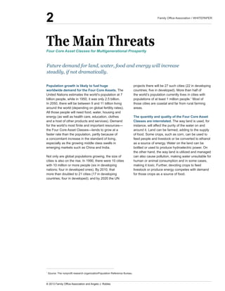 The  Main  Threats
Population  growth  is  likely  to  fuel  huge  
worldwide  demand  for  the  Four  Core  Assets.  The  
United  Nations  estimates  the  world’s  population  at  7  
billion  people,  while  in  1950,  it  was  only  2.5  billion.  
In  2050,  there  will  be  between  9  and  11  billion  living  
around  the  world  (depending  on  global  fertility  rates).  
All  those  people  will  need  food,  water,  housing  and  
energy  (as  well  as  health  care,  education,  clothes  
and  a  host  of  other  products  and  services).  Demand  
faster  rate  than  the  population,  partly  because  of  
a  concomitant  increase  in  the  standard  of  living,  
especially  as  the  growing  middle  class  swells  in  
emerging  markets  such  as  China  and  India.  
Not  only  are  global  populations  growing,  the  size  of  
cities  is  also  on  the  rise.  In  1990,  there  were  10  cities  
with  10  million  or  more  people  (six  in  developing  
nations;;  four  in  developed  ones).  By  2010,  that  
more  than  doubled  to  21  cities  (17  in  developing  
countries;;  four  in  developed);;  and  by  2020  the  UN  
projects  there  will  be  27  such  cities  (22  in  developing  
the  world’s  population  currently  lives  in  cities  with  
populations  of  at  least  1  million  people.1
those  cities  are  coastal  and  far  from  rural  farming  
areas.  
The  quantity  and  quality  of  the  Four  Core  Asset  
Classes  are  interrelated.  The  way  land  is  used,  for  
instance,  will  affect  the  purity  of  the  water  on  and  
around  it.  Land  can  be  farmed,  adding  to  the  supply  
of  food.  Some  crops,  such  as  corn,  can  be  used  to  
feed  people  and  livestock  or  be  converted  to  ethanol  
as  a  source  of  energy.  Water  on  the  land  can  be  
bottled  or  used  to  produce  hydroelectric  power.  On  
the  other  hand,  the  way  land  is  utilized  and  managed  
can  also  cause  pollution,  making  water  unsuitable  for  
human  or  animal  consumption  and  in  some  cases,  
making  it  toxic.  Further,  devoting  crops  to  feed  
livestock  or  produce  energy  competes  with  demand  
for  those  crops  as  a  source  of  food.
Future  demand  for  land,  water,  food  and  energy  will  increase  
steadily,  if  not  dramatically.
Four  Core  Asset  Classes  for  Multigenerational  Prosperity
1
2
 