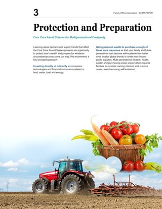 Protection  and  Preparation
Learning  about  demand  and  supply  trends  that  affect  
the  Four  Core  Asset  Classes  presents  an  opportunity  
to  protect  one’s  wealth  and  prepare  for  whatever  
circumstances  may  come  our  way.  We  recommend  a  
two-­pronged  approach:  
Investing  directly  or  indirectly  in  companies,  
land,  water,  food  and  energy;;  
Using  personal  wealth  to  purchase  enough  of  
these  core  resources  so  that  your  family  and  future  
generations  can  become  self-­sustained  no  matter  
what  local  or  global  trends  or  crises  may  impact  
wealth  and  purchasing  power  preservation  requires  
families  to  consider  owning  interests  and  in  some  
cases,  even  becoming  self-­sustained.
Four  Core  Asset  Classes  for  Multigenerational  Prosperity
3
 