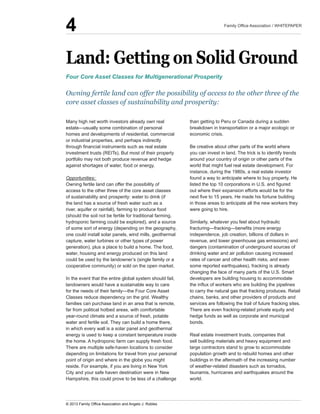 Land:  Getting  on  Solid  Ground
homes  and  developments  of  residential,  commercial  
or  industrial  properties,  and  perhaps  indirectly  
investment  trusts  (REITs).  But  most  of  their  property  
portfolio  may  not  both  produce  revenue  and  hedge  
against  shortages  of  water,  food  or  energy.
Opportunities:  
Owning  fertile  land  can  offer  the  possibility  of  
access  to  the  other  three  of  the  core  asset  classes  
of  sustainability  and  prosperity:  water  to  drink  (if  
the  land  has  a  source  of  fresh  water  such  as  a  
river,  aquifer  or  rainfall),  farming  to  produce  food  
(should  the  soil  not  be  fertile  for  traditional  farming,  
hydroponic  farming  could  be  explored),  and  a  source  
of  some  sort  of  energy  (depending  on  the  geography,  
one  could  install  solar  panels,  wind  mills,  geothermal  
capture,  water  turbines  or  other  types  of  power  
generation),  plus  a  place  to  build  a  home.  The  food,  
water,  housing  and  energy  produced  on  this  land  
could  be  used  by  the  landowner’s  (single  family  or  a  
cooperative  community)  or  sold  on  the  open  market.  
In  the  event  that  the  entire  global  system  should  fail,  
landowners  would  have  a  sustainable  way  to  care  
Classes  reduce  dependency  on  the  grid.  Wealthy  
families  can  purchase  land  in  an  area  that  is  remote,  
far  from  political  hotbed  areas,  with  comfortable  
year-­round  climate  and  a  source  of  fresh,  potable  
water  and  fertile  soil.  They  can  build  a  home  there,  
in  which  every  wall  is  a  solar  panel  and  geothermal  
energy  is  used  to  keep  a  constant  temperature  inside  
the  home.  A  hydroponic  farm  can  supply  fresh  food.  
There  are  multiple  safe-­haven  locations  to  consider  
depending  on  limitations  for  travel  from  your  personal  
point  of  origin  and  where  in  the  globe  you  might  
reside.  For  example,  if  you  are  living  in  New  York  
City  and  your  safe  haven  destination  were  in  New  
Hampshire,  this  could  prove  to  be  less  of  a  challenge  
than  getting  to  Peru  or  Canada  during  a  sudden  
breakdown  in  transportation  or  a  major  ecologic  or  
economic  crisis.  
Be  creative  about  other  parts  of  the  world  where  
you  can  invest  in  land.  The  trick  is  to  identify  trends  
around  your  country  of  origin  or  other  parts  of  the  
world  that  might  fuel  real  estate  development.  For  
instance,  during  the  1980s,  a  real  estate  investor  
found  a  way  to  anticipate  where  to  buy  property.  He  
out  where  their  expansion  efforts  would  be  for  the  
in  those  areas  to  anticipate  all  the  new  workers  they  
were  going  to  hire.
Similarly,  whatever  you  feel  about  hydraulic  
independence,  job  creation,  billions  of  dollars  in  
revenue,  and  lower  greenhouse  gas  emissions)  and  
dangers  (contamination  of  underground  sources  of  
drinking  water  and  air  pollution  causing  increased  
rates  of  cancer  and  other  health  risks,  and  even  
some  reported  earthquakes),  fracking  is  already  
changing  the  face  of  many  parts  of  the  U.S.  Smart  
developers  are  building  housing  to  accommodate  
to  carry  the  natural  gas  that  fracking  produces.  Retail  
chains,  banks,  and  other  providers  of  products  and  
services  are  following  the  trail  of  future  fracking  sites.  
There  are  even  fracking-­related  private  equity  and  
hedge  funds  as  well  as  corporate  and  municipal  
bonds.  
Real  estate  investment  trusts,  companies  that  
sell  building  materials  and  heavy  equipment  and  
large  contractors  stand  to  grow  to  accommodate  
population  growth  and  to  rebuild  homes  and  other  
buildings  in  the  aftermath  of  the  increasing  number  
of  weather-­related  disasters  such  as  tornados,  
tsunamis,  hurricanes  and  earthquakes  around  the  
world.
Four  Core  Asset  Classes  for  Multigenerational  Prosperity
Owning  fertile  land  can  offer  the  possibility  of  access  to  the  other  three  of  the  
core  asset  classes  of  sustainability  and  prosperity:
4
 