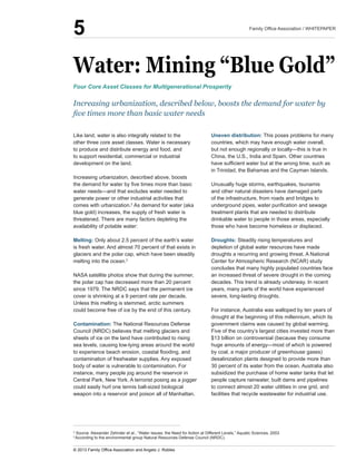Water:  Mining  “Blue  Gold”
Like  land,  water  is  also  integrally  related  to  the  
other  three  core  asset  classes.  Water  is  necessary  
to  produce  and  distribute  energy  and  food,  and  
to  support  residential,  commercial  or  industrial  
development  on  the  land.  
Increasing  urbanization,  described  above,  boosts  
generate  power  or  other  industrial  activities  that  
comes  with  urbanization.2
  As  demand  for  water  (aka  
blue  gold)  increases,  the  supply  of  fresh  water  is  
threatened.  There  are  many  factors  depleting  the  
availability  of  potable  water:
Melting:  Only  about  2.5  percent  of  the  earth’s  water  
is  fresh  water.  And  almost  70  percent  of  that  exists  in  
glaciers  and  the  polar  cap,  which  have  been  steadily  
melting  into  the  ocean.3
    
NASA  satellite  photos  show  that  during  the  summer,  
the  polar  cap  has  decreased  more  than  20  percent  
since  1979.  The  NRDC  says  that  the  permanent  ice  
cover  is  shrinking  at  a  9  percent  rate  per  decade.  
Unless  this  melting  is  stemmed,  arctic  summers  
could  become  free  of  ice  by  the  end  of  this  century.
Contamination:  The  National  Resources  Defense  
Council  (NRDC)  believes  that  melting  glaciers  and  
sheets  of  ice  on  the  land  have  contributed  to  rising  
sea  levels,  causing  low-­lying  areas  around  the  world  
contamination  of  freshwater  supplies.  Any  exposed  
body  of  water  is  vulnerable  to  contamination.  For  
instance,  many  people  jog  around  the  reservoir  in  
Central  Park,  New  York.  A  terrorist  posing  as  a  jogger  
could  easily  hurl  one  tennis  ball-­sized  biological  
Uneven  distribution:  This  poses  problems  for  many  
countries,  which  may  have  enough  water  overall,  
China,  the  U.S.,  India  and  Spain.  Other  countries  
in  Trinidad,  the  Bahamas  and  the  Cayman  Islands.  
Unusually  huge  storms,  earthquakes,  tsunamis  
and  other  natural  disasters  have  damaged  parts  
of  the  infrastructure,  from  roads  and  bridges  to  
treatment  plants  that  are  needed  to  distribute  
drinkable  water  to  people  in  those  areas,  especially  
those  who  have  become  homeless  or  displaced.
Droughts:  Steadily  rising  temperatures  and  
depletion  of  global  water  resources  have  made  
droughts  a  recurring  and  growing  threat.  A  National  
Center  for  Atmospheric  Research  (NCAR)  study  
concludes  that  many  highly  populated  countries  face  
an  increased  threat  of  severe  drought  in  the  coming  
decades.  This  trend  is  already  underway.  In  recent  
years,  many  parts  of  the  world  have  experienced  
severe,  long-­lasting  droughts.  
For  instance,  Australia  was  walloped  by  ten  years  of  
drought  at  the  beginning  of  this  millennium,  which  its  
government  claims  was  caused  by  global  warming.  
Five  of  the  country’s  largest  cities  invested  more  than  
$13  billion  on  controversial  (because  they  consume  
by  coal,  a  major  producer  of  greenhouse  gases)  
desalinization  plants  designed  to  provide  more  than  
30  percent  of  its  water  from  the  ocean.  Australia  also  
subsidized  the  purchase  of  home  water  tanks  that  let  
people  capture  rainwater,  built  dams  and  pipelines  
to  connect  almost  20  water  utilities  in  one  grid,  and  
facilities  that  recycle  wastewater  for  industrial  use.
Increasing  urbanization,  described  below,  boosts  the  demand  for  water  by  
Four  Core  Asset  Classes  for  Multigenerational  Prosperity
2
  Source:  Alexander  Zehnder  et  al.,  “Water  Issues:  the  Need  for  Action  at  Different  Levels,”  Aquatic  Sciences,  2003.
3  
According  to  the  environmental  group  Natural  Resources  Defense  Council  (NRDC).
    
5
 
