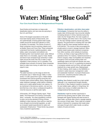 Water:  Mining  “Blue  Gold”
Saudi  Arabia  and  Israel  also  run  large-­scale  
desalination  plants,  and  new  ones  are  sprouting  in  
the  U.S.  and  China.4
  
Some  of  the  largest  corporations  in  the  world  
have  been  keenly  aware  of  these  trends,  and  
are  systematically  cornering  global  water-­supply  
outlets  around  the  world  (from  glaciers  to  rivers,  
to  aquifers,  for  example).  The  names  of  some  of  
these  companies  may  be  surprising:  players  such  
as  Nestle,  Danon  and  Coca  Cola.  These  companies  
understand  that  trends  in  global  population,  water  
tables,  water  consumption  and  pollution  are  
threatening  their  most  important  asset:  water.  Without  
water  there  is  no  chocolate,  yogurt  or  Coke.  Nestle  
and  Danon  have  amassed  huge  ownership  in  water  
rights  around  the  world.  Not  only  is  water  a  major  
ingredient  in  their  products,  but  in  a  possible,  if  not  
probable  future  scenario  of  scarcity,  these  companies  
stand  to  make  more  money  on  water  than  on  candy,  
yogurt  or  pop.
Opportunities:
The  water  business  is  at  the  stage  at  which  the  
oil  business  was  in  1920s  through  1940s.  In  other  
words,  it  is  still  a  good  time  to  get  in.  Water-­related  
businesses  that  could  be  growing  during  the  next  
hundred  years  include  bottling,  piping,  desalinization,  
plants  and  in  select  global  location  rain  capture.  Or,  
as  mentioned  in  the  previous  section,  one  can  buy  
land  that  has  a  river,  lake  or  underground  aquifer  to  
mine  the  resource  or  sell  the  water  rights.
Water:  The  Preeminent  21st  Century  Commodity  
Story,”  concludes:  “As  urban  populations  continue  
to  grow,  and  as  the  standard  of  living  of  those  
dwelling  in  cities  improves,  there  will  be  a  need  for  
more  stringent  environmental  regulation,  as  well  
as  increased  capital  expenditures  for  water  and  
wastewater  infrastructure.”  These  trends  may  present  
many  investment  opportunities:
Filtration,  desalinization,  and  other  clean-­water  
technologies.  Companies  that  have  the  ability  to  
supply  clean  drinking  water  may  encounter  steadily  
increasing  demand.  In  China,  factories  dump  dirty  
water  into  the  Yangtze  River,  the  main  supplier  of  
water  to  Beijing,  and  other  rivers  in  the  country.  Even  
so,  the  city’s  sewage  systems  operate  way  below  
capacity.  The  government  is  investing  430  Yuan  ($64  
billion)  to  get  the  urban  sewage  treatment  rate  up  
to  85  percent.5
  The  country  is  also  encouraging  the  
publicly  traded  waste-­water  treatment  companies  
from  other  countries,  which  already  do  business  
operations  there.  For  instance,  Veolia  Environment,  a  
French  company,  helps  municipalities  and  industries  
throughout  China  renovate  existing  water  and  
wastewater  plants  and  build  and  operate  new  ones.  
General  Electric  in  the  U.S.  is  expanding  its  presence  
in  emerging  markets  such  as  China,  and  sees  water  
treatment  as  a  major  growth  area.  Beijing-­based  
Tri-­Tech  Holding,  which  trades  on  the  NASDAQ,  is  
involved  in  water-­resources  management,  water  
and  wastewater  treatment,  municipal  infrastructure  
construction,  industrial  production  safety  and  
environmental  improvement.
Bottling.  New  Zealand  usually  has  a  high  rainfall  
(although  it,  too,  experienced  drought  recently).  
One  farmer  in  New  Zealand  invested  in  producing  
his  own  bottled  water,  selling  it  in  Hong  Kong.  He  
makes  more  money  on  bottled  water  than  in  his  
multigenerational  farming  business.
Distribution  might  be  another  opportunity  to  
into  sources  of  fresh  water.  There  might  be  a  steady  
stream  of  demand  for  companies  that  create  tubes  
and  pipes  through  which  water  travels,  as  well  as  
makers  of  trucks  and  tanks.  
Four  Core  Asset  Classes  for  Multigenerational  Prosperity
cont’d
4
  Source:  Global  Water  Intelligence.  
5
6
 