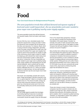 Food
The  same  population  trends  that  will  feed  demand  
and  squeeze  supply  of  land  and  water  could  impact  
food.  
As  one  of  the  four  core,  interrelated  assets,  food  
production  requires  land,  energy  and  water.  Further,  
the  demand  for  food  competes  with  the  demand  for  
the  other  core  resources.  For  instance,  Brazil,  which  
is  trying  to  become  energy  independent,  generates  
most  of  its  power  using  ethanol  from  sugar  cane.  Not  
only  does  this  detract  from  sugar  cane  supplies  that  
could  be  used  for  food  production  for  people  (in  spite  
of  the  controversy  around  sugar’s  impact  on  health),  
but  keeping  up  with  demand  has  meant  razing  more  
and  more  of  the  Amazon  jungle  to  make  way  for  
new  farms.  Furthermore,  the  use  of  pesticides  and  
water  needed  to  grow  sugar  cane  is  polluting  nearby  
water  supply  supplies  and  impregnating  the  soil  with  
harmful  pollutants,  which  combine  with  the  acidic  
Similar  challenges  face  the  U.S.,  where  corn-­based  
ethanol  is  a  huge  business,  not  very  well  received  
by  farmers  that  who  see  the  cost  of  grain  rise  to  feed  
their  livestock.
One  result:  cars  essentially  compete  with  cows  for  
grain.  A  large  percentage  of  all  grain  produced  in  the  
U.S.  is  used  to  feed  the  1  billion  or  so  heads  of  cattle  
raised  in  the  U.S.  The  amount  of  water,  energy,  top  
soil  and  other  resources  required  to  produce  that  
its  commodity  market  price  and  the  environmental  
impact.  
Opportunities:
You  can  hedge  against  possible  food  shortages  
of  food  on  your  own  land,  for  your  own  family’s  
consumption  should  the  supply  of  food  be  interrupted  
or  contaminated.
From  a  Four  Asset  Class  perspective,  however,  
you  may  want  to  consider  the  importance  of  the  
interrelation  of  the  asset  classes.  Consider,  for  
example,  the  cycles  of  water  and  food  (meat):  Each  
pound  of  meat  requires  about  2,500  gallons  of  water.  
Compare  that  with  just  49  gallons  of  water  it  takes  to  
produce  one  pound  of  apples.  6
  
from  technologies  that  pollute  the  planet.  What  good  
is  enhancing  one’s  wealth  by  brilliantly  investing  in  
companies  or  industries  that  produce  products  or  
change?  A  multigenerational  consciousness  begs  a  
great-­great  grandchildren  won’t  have  a  planet  to  live  
in?  (For  those  of  you  who  are  concerned  with  social  
impact  of  this,  stay  tuned  to  a  forthcoming  white  
paper  that  will  address  this  issue.)
Food  technology
without  soil),  aeroponic  (cultivating  food  without  
point  that  one  doesn’t  even  need  land  to  grow  food.  
Consider  investing  in  companies  that  are  advancing  
or  using  these  technologies,  and  think  of  which  
systems  you  may  be  able  to  develop  on  properties  
you  already  own.
Those  who  choose  to  invest  in  food  production  
capital  to  such  high-­risk,  high-­  reward  investments  
because  food  production  and  therefore  prices  are  
tied  to  weather,  which  is  impacted  by  global  warming.  
Therefore,  it’s  reasonable  to  expect  many  spikes  in  
the  price  of  the  soft  commodities.
The  same  population  trends  that  will  feed  demand  and  squeeze  supply  of  
land  and  water  could  impact  food…the  use  of  pesticides  and  water  needed  to  
grow  sugar  cane  is  polluting  nearby  water  supply  supplies...
Four  Core  Asset  Classes  for  Multigenerational  Prosperity
6
  Tom  Aldridge  and  Herb  Schlubach,  “Water  Requirements  for  Food  Production,”  Soil  and  Water,  no.  38  (Fall  1978),  University  of  California  
Cooperative  Extension,  13017;;  Paul  and  Anne  Ehrlich,  Population,  Resources,  Environment  (San  Francisco:  Freemna,  1972),  pg.  75-­76.
8
 