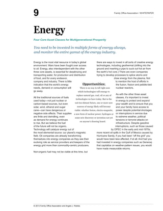 Energy
Energy  is  the  most  vital  resource  in  today’s  global  
environment.  Wars  have  been  fought  over  access  
to  oil.  Energy,  also  interdependent  with  the  other  
three  core  assets,  is  essential  for  desalinizing  and  
transporting  water,  for  production  and  distribution  
of  food,  and  for  every  endeavor,  
company  and  industry.  There  is  little  
indication  that  the  world’s  energy  
needs,  demand  or  consumption  will  
go  away.
All  the  traditional  sources  of  fuels  
carbon-­based  sources,  but  even  
solar,  wind,  ethanol  and  sugar  
negative  side  effects.  Their  supplies  
as  demand  for  energy  continues  
to  rise.  But  we  believe  the  fuel  
of  the  future  will  not  be  organic.  
Technology  will  catalyze  energy  out  of  
the  most  elemental  source:  our  planet’s  magnetic  
themselves  into  energy  companies  as  they  see  their  
evolving  role  as  service  providers  and  keepers  of  the  
energy  grid  more  than  commodity-­centric  producers.
Non-­organic  fuel  may  not  be  viable  at  this  time,  but  
there  are  ways  to  invest  in  all  sorts  of  creative  energy  
technologies,  including  geothermal  (drilling  into  the  
ground  and  inserting  a  pipe  to  suck  out  hot  air  from  
the  earth’s  hot  core.)  There  are  even  companies  
trying  to  develop  processes  to  splice  atoms  and  
draw  energy  from  the  plasma.  Not  
to  mention  the  host  of  efforts  in  
nuclear  reactors.  
As  with  the  other  three  asset  
classes,  it’s  important  to  invest  
in  energy  to  protect  and  expand  
your  wealth  and  to  ensure  that  you  
and  your  family  have  access  to  
power  despite  potential  shortages  
or  interruptions  in  service  due  
to  extreme  weather,  political  
tensions  or  terrorist  attacks  on  
infrastructure.  Despite  gasoline  
interruptions,  such  as  those  caused  
by  OPEC  in  the  early  and  mid-­1970s,  
Hurricane  Sandy,  if  you  had  been  “off  the  grid”  you  
would  have  been  less  affected,  if  at  all.  And  had  you  
had  invested  in  energy  companies  such  as  Generaq  
that  capitalize  on  weather-­pattern  issues,  you  would  
have  made  measurable  returns.
Opportunities:  
There  is  no  way  to  tell  right  now  
which  technologies  will  emerge  to  
replace  natural  gas,  coal,  oil  or  any  of  
technologies  we  have  today.  But  in  the  
not-­too-­distant  future,  one  or  more  new  
sources  of  energy  likely  will  become  
viable:  whether  fusion,  electro-­magnetic,  
a  new  form  of  nuclear  power,  hydrogen  or  
some  new  discovery  or  invention  not  yet  
on  anyone’s  drawing  board.
You  need  to  be  invested  in  multiple  forms  of  energy  always,  
and  monitor  the  entire  gamut  of  the  energy  industry.  
Four  Core  Asset  Classes  for  Multigenerational  Prosperity
9
 