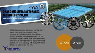 SHANDONG JIUTAI AUTOPARTS
TECHNOLOGY CO.,LTD.
The pursuit of excellence create the perfect
In Jiutai company,the aluminum wheel project
adopts one-batch forming process to
manufacture lightweight and high-strength
wheels with new spinning technology.And the
autoparts project adopts high-pressure molding
and vacuum casting process to improve product
quality and level.Providing fist-class product and
service to customers is our aim.
Various Wheel
 
