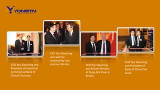 CEO You Xiaoming
was warmly
received by vice-
premier Ma Kai. CEO You Xiaoming
and British Minister
of State,Erik Pixar in
Britain.
CEO You Xiaoming
and President of
Bank of China,Tian
Guoli.
CEO You Xiaoming and
President of Industrial
Commercial Bank of
China,Yi Huiman.
 