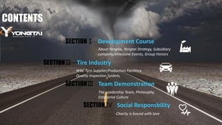 CONTENTS
Development Course
Tire Industry
About Yongtai, Yongtai Strategy, Subsidiary
company,Milestone Events, Group Honors
WRC Tyre Supplier,Production Facilities,
Quality Inspection System,
SECTIONⅠ
SECTIONⅡ
SECTIONⅢ
SECTION Ⅳ
Team Demonstration
The Leadership Team, Philasophy,
Enterprise Culture
Social Responsbility
Charity is bound with love
 