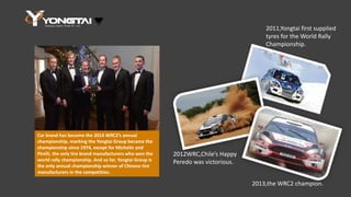 Car brand has become the 2014 WRC2’s annual
championship, marking the Yongtai Group became the
championship since 1974, except for Michelin and
Pirelli, the only tire brand manufacturers who won the
world rally championship. And so far, Yongtai Group is
the only annual championship winner of Chinese tire
manufacturers in the competition.
2011,Yongtai first supplied
tyres for the World Rally
Championship.
2012WRC,Chile’s Happy
Peredo was victorious.
2013,the WRC2 champion.
 