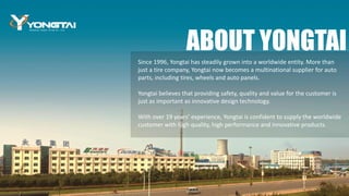 Since 1996, Yongtai has steadily grown into a worldwide entity. More than
just a tire company, Yongtai now becomes a multinational supplier for auto
parts, including tires, wheels and auto panels.
Yongtai believes that providing safety, quality and value for the customer is
just as important as innovative design technology.
With over 19 years’ experience, Yongtai is confident to supply the worldwide
customer with high quality, high performance and innovative products.
ABOUT YONGTAI
 