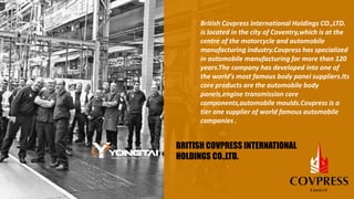 British Covpress International Holdings CO.,LTD.
is located in the city of Coventry,which is at the
centre of the motorcycle and automobile
manufacturing industry.Covpress has specialized
in automobile manufacturing for more than 120
years.The company has developed into one of
the world’s most famous body panei suppliers.Its
core products are the automobile body
panels,engine transmission core
components,automobile moulds.Covpress is a
tier one supplier of world famous automobile
companies .
BRITISH COVPRESS INTERNATIONAL
HOLDINGS CO.,LTD.
 