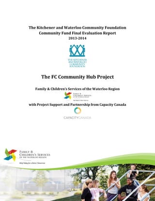 The Kitchener and Waterloo Community Foundation
Community Fund Final Evaluation Report
2013-2014
The FC Community Hub Project
Family & Children’s Services of the Waterloo Region
with Project Support and Partnership from Capacity Canada
 
