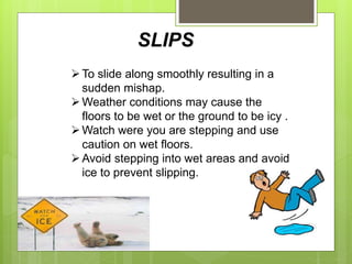 SLIPS
To slide along smoothly resulting in a
sudden mishap.
Weather conditions may cause the
floors to be wet or the ground to be icy .
Watch were you are stepping and use
caution on wet floors.
Avoid stepping into wet areas and avoid
ice to prevent slipping.
 