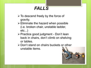 FALLS
To descend freely by the force of
gravity.
Eliminate the hazard when possible
(i.e. broken chair, unstable ladder,
etc...)
Practice good judgment - Don’t lean
back in chairs, don’t climb on shelving
or tables.
Don’t stand on chairs buckets or other
unstable items.
 