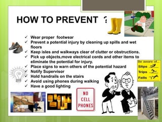 HOW TO PREVENT ??
 Wear proper footwear
 Prevent a potential injury by cleaning up spills and wet
floors
 Keep isles and walkways clear of clutter or obstructions.
 Pick up objects,move electrical cords and other items to
eliminate the potential for injury.
 Place signs to warn others of the potential hazard
 Notify Supervisor
 Hold handrails on the stairs
 Avoid using phones during walking
 Have a good lighting
 