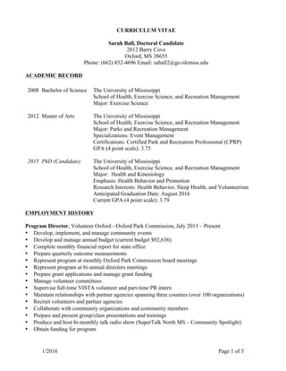 1/2016 Page 1 of 5
CURRICULUM VITAE
Sarah Ball, Doctoral Candidate
2012 Barry Cove
Oxford, MS 38655
Phone: (662) 832-4696 Email: saball2@go.olemiss.edu
ACADEMIC RECORD
EMPLOYMENT HISTORY
Program Director, Volunteer Oxford - Oxford Park Commission, July 2013 – Present
• Develop, implement, and manage community events
• Develop and manage annual budget (current budget $92,636)
• Complete monthly financial report for state office
• Prepare quarterly outcome measurements
• Represent program at monthly Oxford Park Commission board meetings
• Represent program at bi-annual directors meetings
• Prepare grant applications and manage grant funding
• Manage volunteer committees
• Supervise full-time VISTA volunteer and part-time PR intern
• Maintain relationships with partner agencies spanning three counties (over 100 organizations)
• Recruit volunteers and partner agencies
• Collaborate with community organizations and community members
• Prepare and present group/class presentations and trainings
• Produce and host bi-monthly talk radio show (SuperTalk North MS – Community Spotlight)
• Obtain funding for program
2008 Bachelor of Science The University of Mississippi
School of Health, Exercise Science, and Recreation Management
Major: Exercise Science
2012 Master of Arts
2015 PhD (Candidate)
The University of Mississippi
School of Health, Exercise Science, and Recreation Management
Major: Parks and Recreation Management
Specializations: Event Management
Certifications: Certified Park and Recreation Professional (CPRP)
GPA (4 point scale): 3.75
The University of Mississippi
School of Health, Exercise Science, and Recreation Management
Major: Health and Kinesiology
Emphasis: Health Behavior and Promotion
Research Interests: Health Behavior, Sleep Health, and Volunteerism
Anticipated Graduation Date: August 2016
Current GPA (4 point scale): 3.79
 