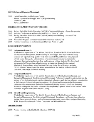 1/2016 Page 4 of 5
GRANT (Special Olympics Mississippi)
2010 United Way of Oxford-Lafayette County
Special Olympics Mississippi, Area 4, program funding.
Funded: $2,000
Role: Area Director
PROFESSIONAL MEETINGS/CONFERENCES
2016 Society for Public Health Education (SOPHE) 67th Annual Meeting – Poster Presentation
2015 National Conference on Volunteering and Service, Points of Light
2015 Society for Public Health Education (SOPHE) 66th Annual Meeting – Awarded 21st
Century Scholarship
2014 Position for Progress Volunteer/Nonprofit Conference, Jackson, MS
2014 National Conference on Volunteering and Service, Points of Light
RESEARCH EXPERIENCE
2015 Independent Research
Worked under supervision of Dr. Allison Ford-Wade, School of Health, Exercise Science,
and Recreation Management, The University of Mississippi. This cross-sectional study
assessed self-reported sleep quality, body mass index (BMI), and leisure-time physical
activity scores through the administration of an online questionnaire to examine the
influences these variables have on sleep quality among college students. Developed and
implemented self-report data collection using an electronic data collection method
(Qualtrics). Analyzed data using Statistical Package for the Social Sciences software
(SPSS). Abstract was accepted for poster presentation at the Society for Public Health
Education (SOPHE) 67th Annual Meeting.
2012 Independent Research
Worked under supervision of Dr. Kim R. Beason, School of Health, Exercise Science, and
Recreation Management, The University of Mississippi. Performed research to gain insight into the
amount of physical activity and exertion older adult volunteers apply during volunteer opportunities
in the Lafayette-Oxford-University community. Developed and implemented self-report data
collection using an electronic data collection method (Survey Monkey). Analyzed data using
Statistical Package for the Social Sciences software (SPSS). Reported results to the Retired Senior
Volunteer Program of Oxford-Lafayette County.
2012 Direct Event Programming
Worked under supervision of Dr. Kim R. Beason, School of Health, Exercise Science, and
Recreation Management, The University of Mississippi. Developed a self-report data collection
method for an economic impact study of a community cooking competition. Analyzed data using
SPSS. Reported results to the Oxford Convention and Visitors Bureau.
MEMBERSHIPS
2014 – Present Society for Public Health Education (SOPHE)
 