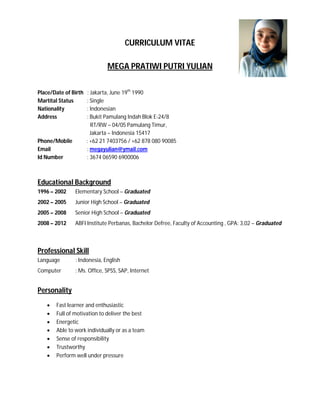 CURRICULUM VITAE
MEGA PRATIWI PUTRI YULIAN
Place/Date of Birth : Jakarta, June 19th
1990
Martital Status : Single
Nationality : Indonesian
Address : Bukit Pamulang Indah Blok E-24/8
RT/RW – 04/05 Pamulang Timur,
Jakarta – Indonesia 15417
Phone/Mobile : +62 21 7403756 / +62 878 080 90085
Email : megayulian@ymail.com
Id Number : 3674 06590 6900006
Educational Background
1996 – 2002 Elementary School – Graduated
2002 – 2005 Junior High School – Graduated
2005 – 2008 Senior High School – Graduated
2008 – 2012 ABFI Institute Perbanas, Bachelor Defree, Faculty of Accounting , GPA: 3,02 – Graduated
Professional Skill
Language : Indonesia, English
Computer : Ms. Office, SPSS, SAP, Internet
Personality
 Fast learner and enthusiastic
 Full of motivation to deliver the best
 Energetic
 Able to work individually or as a team
 Sense of responsibility
 Trustworthy
 Perform well under pressure
 