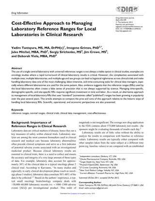 Drug Information
Cost-Effective Approach to Managing
Laboratory Reference Ranges for Local
Laboratories in Clinical Research
Vadim Tantsyura, MS, MA, DrPH(c)1
, Imogene Grimes, PhD2,*
,
Jules Mitchel, MBA, PhD3
, Sergiy Sirichenko, MS4
, Jim Crowe, MS5
,
and Deborah Viola, MBA, PhD6
Abstract
The use of a single central laboratory with universal references ranges is not always a viable option in clinical studies; examples are
oncology studies where a rapid turnaround of clinical laboratory results is critical. However, the complexities associated with
multiple sites, multiple laboratories, and multiple age and sex groups can lead to logistical nightmares across clinical trials and make
handling laboratory data one of the most challenging, labor-intensive, and time-consuming tasks for clinical data managers, espe-
cially where different laboratories are used for the same patient. Also, evidence suggests that the reference ranges (RRs) used by
the local laboratories often create a false sense of precision that is not always supported by science. Managing time-specific,
demographic-specific, and site-specific RRs requires significant investment in time and labor. As a result, an alternative approach
to management of local laboratory RRs that uses ‘‘standard’’ (sometimes called ‘‘published’’) ranges has been growing in popularity
over the past several years. This article attempts to compare the pros and cons of this approach relative to the historic ways of
handling local laboratory RRs. Scientific, operational, and economic perspectives are also presented.
Keywords
reference ranges, normal ranges, clinical trials, clinical data management, cost-effectiveness
Background: Importance of
Reference Ranges in Clinical Research
Laboratory data are critical markers of disease, hence they are a
key measures of safety within clinical trials. Laboratory ana-
lytes are among the most common biomarkers used in clinical
research and medical care because laboratory abnormalities
often precede clinical symptoms and serve as a first indicator
of potential adverse events associated with an investigational
medicinal product. Because clinical laboratory results are
essential to clinical trials, there is a need to collect and ensure
the accuracy and integrity of a very large amount of these types
of data. For example, laboratory data account for approxi-
mately 30% of the clinical data in a typical oncology phase 2
clinical trial. According to Karvanen, ‘‘In many studies and
especially in early clinical development phase (such as oncol-
ogy phase 1 studies), laboratory data constitute 50%-80% of the
data to be collected.’’1
Based on the authors’ experience, a typ-
ical small oncology biotechnology company deals with
>30,000–60,000 laboratory records (vs *1000–1500 adverse
events [AEs]) per investigational product. This order of
magnitude is not insignificant. The average new drug application
to the FDA contains about 573,000 laboratory test results—the
sponsors might be evaluating thousands of results each day.2
Laboratory results are of little value without the ability to
analyze the results in comparison with baseline or reference
values. Laboratory results are typically either compared with
other samples taken from the same subject at a different time
point (eg, baseline values) or are compared with an established
1
Independent consultant, Danbury, CT, USA
2
Otsuka Pharmaceutical Company, Rockville, MD, USA
3
Target Health Inc, New York, NY, USA
4
Pinacle21/OpenCDISC, Bedminster, NJ, USA
5
JT Crowe Consulting, Richmond, VA, USA
6
New York Medical College, Valhalla, NY, USA
*
Current affiliation: Transtech Pharma Inc, High Point, NC, USA
Submitted 20-Dec-2011; accepted 20-Mar-2012.
Corresponding Author:
Vadim Tantsyura, MS, MA, DrPH(c), 68 Judith Drive, Danbury, CT 06811, USA
Email: vadim.tantsyura@gmail.com
Drug Information Journal
46(5) 593-599
ª The Author(s) 2012
Reprints and permission:
sagepub.com/journalsPermissions.nav
DOI: 10.1177/0092861512446333
http://dij.sagepub.com
by guest on June 4, 2015dij.sagepub.comDownloaded from
 