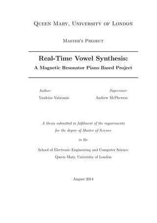 Queen Mary, University of London 
Master's Project 
Real-Time Vowel Synthesis: 
A Magnetic Resonator Piano Based Project 
Author: 
Vasileios Valavanis 
Supervisor: 
Andrew McPherson 
A thesis submitted in ful 
