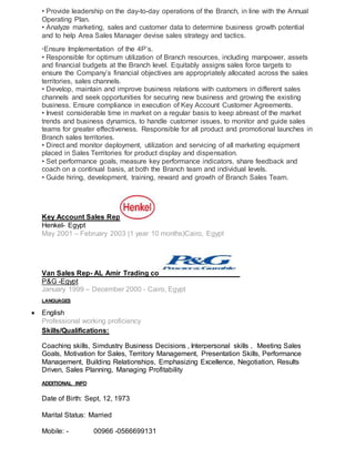 • Provide leadership on the day-to-day operations of the Branch, in line with the Annual
Operating Plan.
• Analyze marketing, sales and customer data to determine business growth potential
and to help Area Sales Manager devise sales strategy and tactics.
Ensure Implementation of the 4P’s.
• Responsible for optimum utilization of Branch resources, including manpower, assets
and financial budgets at the Branch level. Equitably assigns sales force targets to
ensure the Company’s financial objectives are appropriately allocated across the sales
territories, sales channels.
• Develop, maintain and improve business relations with customers in different sales
channels and seek opportunities for securing new business and growing the existing
business. Ensure compliance in execution of Key Account Customer Agreements.
• Invest considerable time in market on a regular basis to keep abreast of the market
trends and business dynamics, to handle customer issues, to monitor and guide sales
teams for greater effectiveness. Responsible for all product and promotional launches in
Branch sales territories.
• Direct and monitor deployment, utilization and servicing of all marketing equipment
placed in Sales Territories for product display and dispensation.
• Set performance goals, measure key performance indicators, share feedback and
coach on a continual basis, at both the Branch team and individual levels.
• Guide hiring, development, training, reward and growth of Branch Sales Team.
Key Account Sales Rep
Henkel- Egypt
May 2001 – February 2003 (1 year 10 months)Cairo, Egypt
Van Sales Rep- AL Amir Trading co
P&G -Egypt
January 1999 – December 2000 - Cairo, Egypt
LANGUAGES
 English
Professional working proficiency
Skills/Qualifications:
Coaching skills, Simdustry Business Decisions , Interpersonal skills , Meeting Sales
Goals, Motivation for Sales, Territory Management, Presentation Skills, Performance
Management, Building Relationships, Emphasizing Excellence, Negotiation, Results
Driven, Sales Planning, Managing Profitability
ADDITIONAL INFO
Date of Birth: Sept, 12, 1973
Marital Status: Married
Mobile: - 00966 -0566699131
 