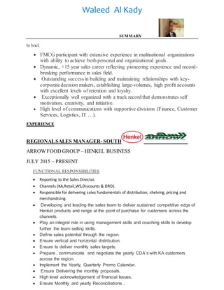 Waleed Al Kady
SUMMARY
In brief,
 FMCG participant with extensive experience in multinational organizations
with ability to achieve both personal and organizational goals.
 Dynamic, +15 year sales career reflecting pioneering experience and record-
breaking performance in sales field.
 Outstanding success in building and maintaining relationships with key-
corporatedecision makers, establishing large-volumes, high profit accounts
with excellent levels of retention and loyalty.
 Exceptionally well organized with a track record that demonstrates self
motivation, creativity, and initiative.
 High level of communications with supportive divisions (Finance, Customer
Services, Logistics, IT …).
EXPERIENCE
REGIONALSALES MANAGER- SOUTH
ARROW FOOD GROUP – HENKEL BUSINESS
JULY 2015 – PRESENT
FUNCTIONAL RESPONSIBILITIES
 Reporting to the Sales Director.
 Channels (KA,Retail,WS,Discounts & DRD).
 Responsible for delivering sales fundamentals of distribution, shelving, pricing and
merchandising.
 Developing and leading the sales team to deliver sustained competitive edge of
Henkel products and range at the point of purchase for customers across the
channels.
 Play an integral role in using management skills and coaching skills to develop
further the team selling skills.
 Define sales potential through the region.
 Ensure vertical and horizontal distribution.
 Ensure to deliver monthly sales targets.
 Prepare , communicate and negotiate the yearly CDA’s with KA customers
across the region.
 Implement the Yearly, Quarterly Promo Calendar.
 Ensure Delivering the monthly proposals.
 High level acknowledgement of financial Issues.
 Ensure Monthly and yearly Reconciliations .
 