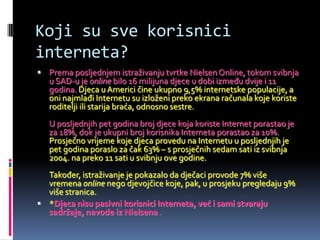 Koji su sve korisnici
interneta?
 Prema posljednjem istraživanju tvrtke Nielsen Online, tokom svibnja
   u SAD-u je online bilo 16 milijuna djece u dobi između dvije i 11
   godina. Djeca u Americi čine ukupno 9,5% internetske populacije, a
   oni najmlađi Internetu su izloženi preko ekrana računala koje koriste
   roditelji ili starija braća, odnosno sestre.
   U posljednjih pet godina broj djece koja koriste Internet porastao je
   za 18%, dok je ukupni broj korisnika Interneta porastao za 10%.
   Prosječno vrijeme koje djeca provedu na Internetu u posljednjih je
   pet godina poraslo za čak 63% – s prosječnih sedam sati iz svibnja
   2004. na preko 11 sati u svibnju ove godine.
  Također, istraživanje je pokazalo da dječaci provode 7% više
  vremena online nego djevojčice koje, pak, u prosjeku pregledaju 9%
  više stranica.
 *Djeca nisu pasivni korisnici Interneta, već i sami stvaraju
  sadržaje, navode iz Nielsena .
 