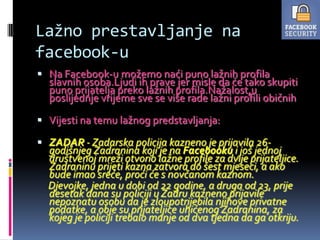 Lažno prestavljanje na
facebook-u
 Na Facebook-u možemo naći puno lažnih profila
  slavnih osoba.Ljudi ih prave jer misle da će tako skupiti
  puno prijatelja preko lažnih profila.Nažalost,u
  poslijednje vrijeme sve se više rade lažni profili običnih

 Vijesti na temu lažnog predstavljanja:

 ZADAR - Zadarska policija kazneno je prijavila 26-
  godišnjeg Zadranina koji je na Facebooku i još jednoj
  društvenoj mreži otvorio lažne profile za dvije prijateljice.
  Zadraninu prijeti kazna zatvora do šest mjeseci, a ako
  bude imao sreće, proći će s novčanom kaznom.
  Djevojke, jedna u dobi od 22 godine, a druga od 23, prije
  desetak dana su policiji u Zadru kazneno prijavile
  nepoznatu osobu da je zloupotrijebila njihove privatne
  podatke, a obje su prijateljice uhićenog Zadranina, za
  kojeg je policiji trebalo manje od dva tjedna da ga otkriju.
 