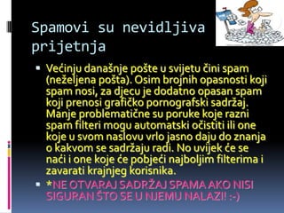 Spamovi su nevidljiva
prijetnja
 Većinju današnje pošte u svijetu čini spam
  (neželjena pošta). Osim brojnih opasnosti koji
  spam nosi, za djecu je dodatno opasan spam
  koji prenosi grafičko pornografski sadržaj.
  Manje problematične su poruke koje razni
  spam filteri mogu automatski očistiti ili one
  koje u svom naslovu vrlo jasno daju do znanja
  o kakvom se sadržaju radi. No uvijek će se
  naći i one koje će pobjeći najboljim filterima i
  zavarati krajnjeg korisnika.
 *NE OTVARAJ SADRŽAJ SPAMA AKO NISI
  SIGURAN ŠTO SE U NJEMU NALAZI! :-)
 