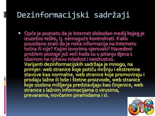 Dezinformacijski sadržaji

 Opće je poznato da je Internet slobodan medij kojeg je
  izuzetno teško, tj. nemoguće kontrolirati. Kako
  pouzdano znati da je neka informacija na Internetu
  točna ili nije? Kojim izvorima vjerovati? Navedeni
  problem postaje još veći kada su u pitanju djeca s
  obzirom na njihovu mladost i neiskustvo.
  Varijanti dezinformacijskih sadržaja je mnogo, na
  primjer: web stranice koje potiču mržnju i ekstremne
  stavove kao normalne, web stranice koje promoviraju i
  prodaju lažne ili loše i štetne proizvode, web stranice
  koje osobna mišljenja predstavljaju kao činjenice, web
  stranice s lažnim informacijama o virusima,
  prevarama, novčanim piramidama i sl.
 