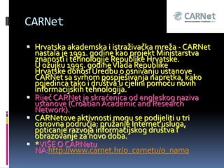 CARNet
 Hrvatska akademska i istraživačka mreža - CARNet
  nastala je 1991. godine kao projekt Ministarstva
  znanosti i tehnologije Republike Hrvatske.
  U ožujku 1995. godine Vlada Republike
  Hrvatske donosi Uredbu o osnivanju ustanove
  CARNet sa svrhom pospješivanja napretka, kako
  pojedinca tako i društva u cjelini pomoću novih
  informacijskih tehnologija.
 Riječ CARNet je skraćenica od engleskog naziva
  ustanove (Croatian Academic and Research
  Network).
 CARNetove aktivnosti mogu se podijeliti u tri
  osnovna područja: pružanje Internet usluga,
  poticanje razvoja informacijskog društva i
  obrazovanje za novo doba.
 *VIŠE O CARNetu
  NA:http://www.carnet.hr/o_carnetu/o_nama
 