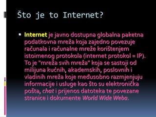 Što je to Internet?

 Internet je javno dostupna globalna paketna
  podatkovna mreža koja zajedno povezuje
  računala i računalne mreže korištenjem
  istoimenog protokola (internet protokol = IP).
  To je "mreža svih mreža" koja se sastoji od
  milijuna kućnih, akademskih, poslovnih i
  vladinih mreža koje međusobno razmjenjuju
  informacije i usluge kao što su elektronička
  pošta, chat i prijenos datoteka te povezane
  stranice i dokumente World Wide Weba.
 