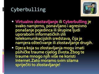Cyberbulling

 Virtualno zlostavljanje ili Cyberbulling je
  svako namjerno, ponavljano i agresivno
  ponašanje pojedinca ili skupine ljudi
  uporabom informatičkih i/ili
  telekomunikacijskih sredstava, čija je
  namjera oštećivanje ili zlostavljanje drugih.
 Djeca koja su zlostavljanja mogu imati
  psihičke traume cijelog života.Zbog te
  traume mnogo njih više ne koristi
  Internet.Zato moramo svim silama
  spriječiti to zlostavljanje!
 