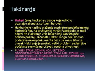 Hakiranje

 Hakeri (eng. hacker) su osobe koje odlično
  poznaju računala, softver i hardver.
 Hakiranje je nasilno ulaženje u privatne podatke nekog
  korisnika npr. na društvenoj mreži(Facebook), e-mail
  adresi itd.Hakiranje vrše hakeri koji kao što piše
  odlično poznaju računala.Hakeri mogu doći do svih
  podataka nekog dokumenta bez i da znaju šifru za
  ulazak.Hakiranje je postalo veliki problem sadašnjice i
  počela se sve više narušavati osobna privatnost!
 *UVIJEK STAVI LOZINKU KOJU JE TEŠKO
  ODGONETNUTI!NIKAD NEMOJ STAVLAJTI LOZINKU npr.
  DATUM ROĐENJA. KOMBINIRAJ LOZINKU S SIMBOLIMA,
  SLOVIMA I BROJEVIMA. :-)
 